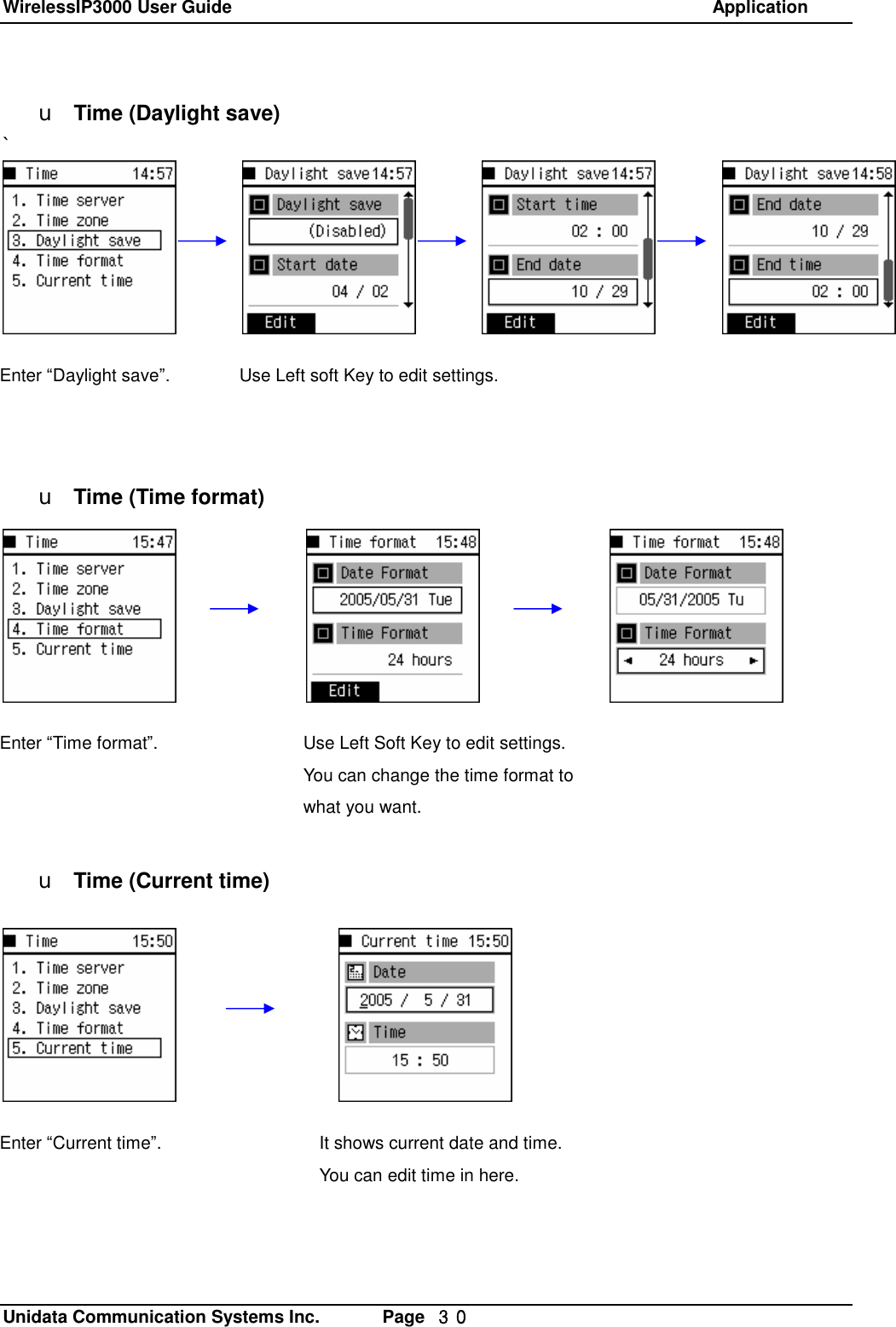 WirelessIP3000 User Guide                                                            Application   Unidata Communication Systems Inc.       Page  ３０ u Time (Daylight save) `           u Time (Time format)            u Time (Current time)Use Left soft Key to edit settings. Use Left Soft Key to edit settings. You can change the time format to what you want.  Enter &ldquo;Time format&rdquo;. Enter &ldquo;Daylight save&rdquo;. Enter &ldquo;Current time&rdquo;.  It shows current date and time. You can edit time in here. 