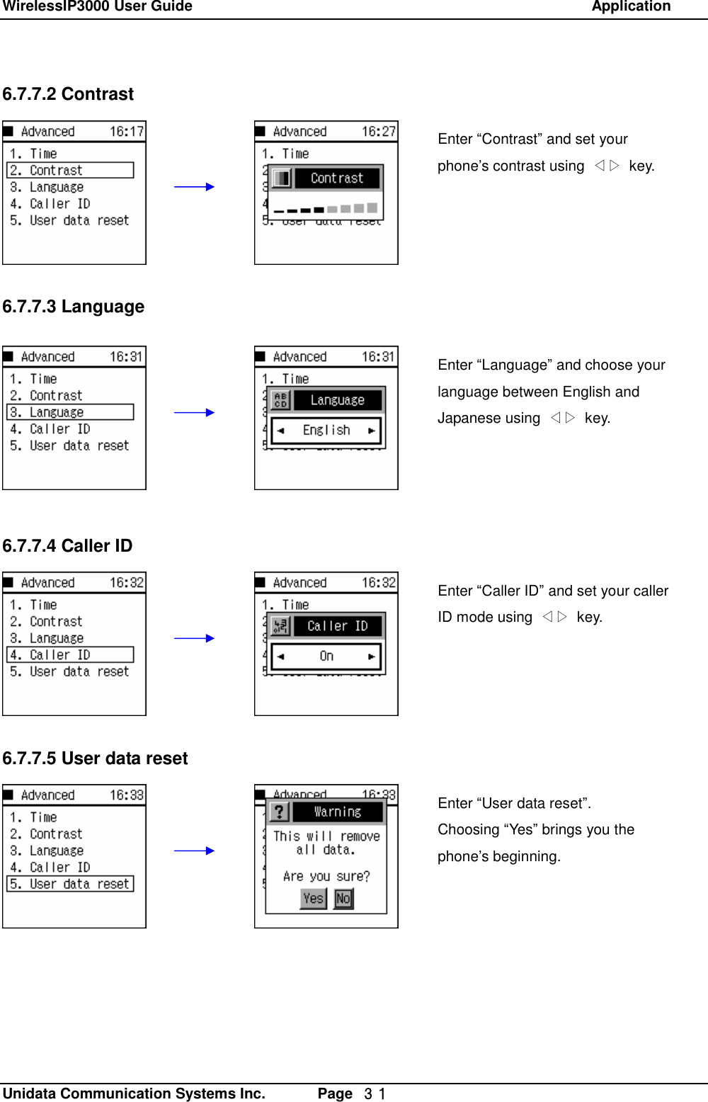 WirelessIP3000 User Guide                                                            Application   Unidata Communication Systems Inc.       Page  ３１ 6.7.7.2 Contrast        6.7.7.3 Language         6.7.7.4 Caller ID        6.7.7.5 User data resetEnter &ldquo;Contrast&rdquo; and set your phone&rsquo;s contrast using  ◁▷ key. Enter &ldquo;Language&rdquo; and choose your language between English and Japanese using  ◁▷ key.  Enter &ldquo;Caller ID&rdquo; and set your caller ID mode using  ◁▷ key. Enter &ldquo;User data reset&rdquo;. Choosing &ldquo;Yes&rdquo; brings you the phone&rsquo;s beginning. 