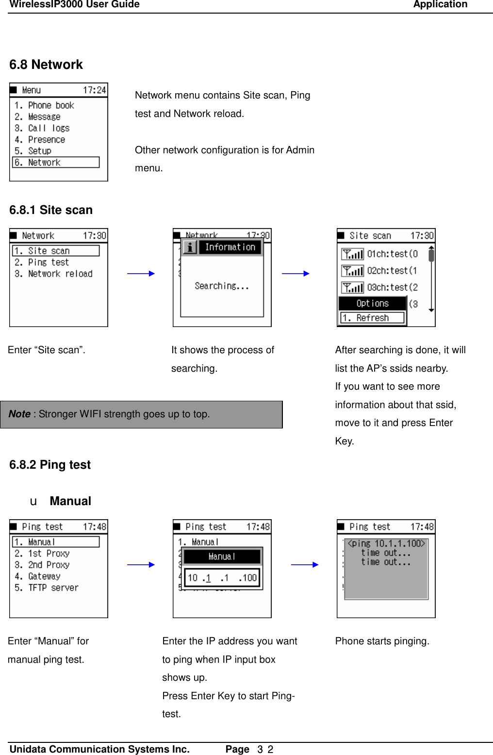 WirelessIP3000 User Guide                                                            Application   Unidata Communication Systems Inc.       Page  ３２ 6.8 Network        6.8.1 Site scan              6.8.2 Ping test  u ManualNetwork menu contains Site scan, Ping test and Network reload.  Other network configuration is for Admin menu. Enter &ldquo;Site scan&rdquo;.  It shows the process of searching. After searching is done, it will list the AP&rsquo;s ssids nearby.  If you want to see more information about that ssid, move to it and press Enter Key. Note : Stronger WIFI strength goes up to top. Enter &ldquo;Manual&rdquo; for manual ping test.  Enter the IP address you want to ping when IP input box shows up. Press Enter Key to start Ping-test. Phone starts pinging. 