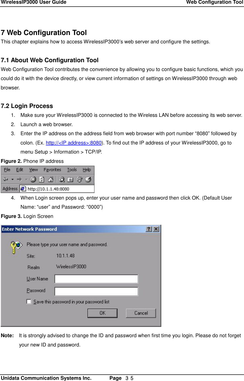 WirelessIP3000 User Guide  Web Configuration Tool   Unidata Communication Systems Inc.       Page  ３５ 7 Web Configuration Tool This chapter explains how to access WirelessIP3000&rsquo;s web server and configure the settings.  7.1 About Web Configuration Tool Web Configuration Tool contributes the convenience by allowing you to configure basic functions, which you could do it with the device directly, or view current information of settings on WirelessIP3000 through web browser.  7.2 Login Process 1. Make sure your WirelessIP3000 is connected to the Wireless LAN before accessing its web server. 2. Launch a web browser. 3. Enter the IP address on the address field from web browser with port number &ldquo;8080&rdquo; followed by colon. (Ex. http://<IP address>:8080). To find out the IP address of your WirelessIP3000, go to menu Setup > Information > TCP/IP. Figure 2. Phone IP address  4. When Login screen pops up, enter your user name and password then click OK. (Default User Name: &ldquo;user&rdquo; and Password: &ldquo;0000&rdquo;) Figure 3. Login Screen  Note:  It is strongly advised to change the ID and password when first time you login. Please do not forget your new ID and password.  