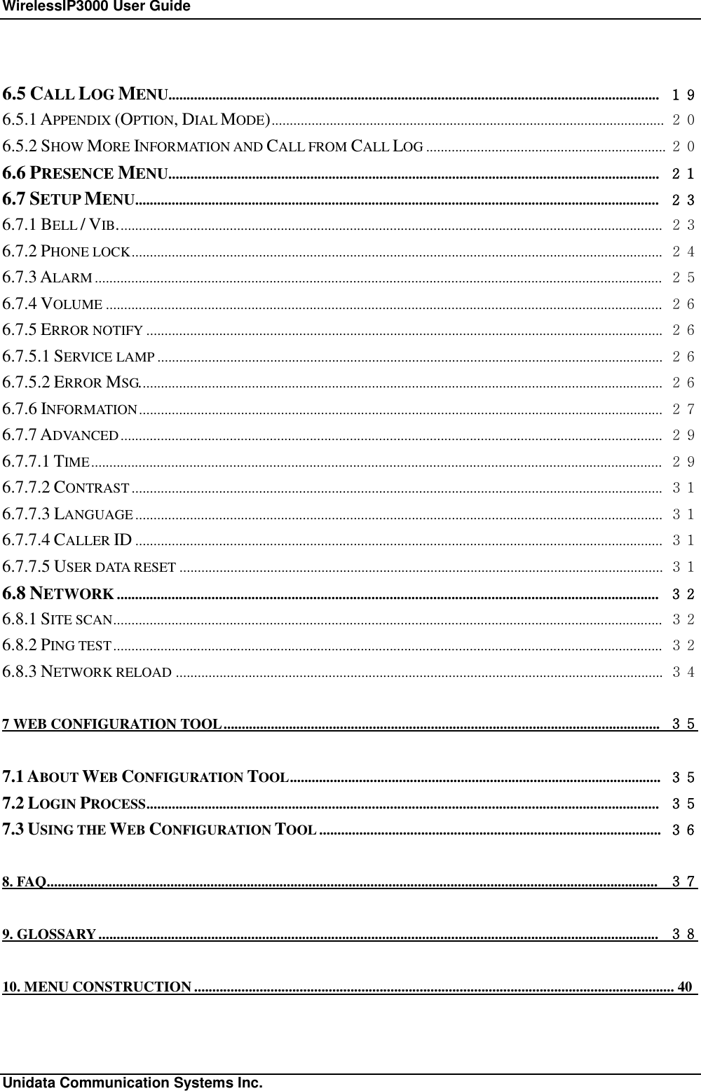 WirelessIP3000 User Guide                                                             Unidata Communication Systems Inc. 6.5 CALL LOG MENU....................................................................................................................................... １９ 6.5.1 APPENDIX (OPTION, DIAL MODE)............................................................................................................ ２０ 6.5.2 SHOW MORE INFORMATION AND CALL FROM CALL LOG .................................................................. ２０ 6.6 PRESENCE MENU....................................................................................................................................... ２１ 6.7 SETUP MENU................................................................................................................................................ ２３ 6.7.1 BELL / VIB...................................................................................................................................................... ２３ 6.7.2 PHONE LOCK.................................................................................................................................................. ２４ 6.7.3 ALARM ............................................................................................................................................................ ２５ 6.7.4 VOLUME ......................................................................................................................................................... ２６ 6.7.5 ERROR NOTIFY .............................................................................................................................................. ２６ 6.7.5.1 SERVICE LAMP ........................................................................................................................................... ２６ 6.7.5.2 ERROR MSG................................................................................................................................................ ２６ 6.7.6 INFORMATION................................................................................................................................................ ２７ 6.7.7 ADVANCED..................................................................................................................................................... ２９ 6.7.7.1 TIME............................................................................................................................................................. ２９ 6.7.7.2 CONTRAST.................................................................................................................................................. ３１ 6.7.7.3 LANGUAGE ................................................................................................................................................. ３１ 6.7.7.4 CALLER ID ................................................................................................................................................. ３１ 6.7.7.5 USER DATA RESET ..................................................................................................................................... ３１ 6.8 NETWORK ..................................................................................................................................................... ３２ 6.8.1 SITE SCAN....................................................................................................................................................... ３２ 6.8.2 PING TEST....................................................................................................................................................... ３２ 6.8.3 NETWORK RELOAD ...................................................................................................................................... ３４ 7 WEB CONFIGURATION TOOL........................................................................................................................ ３５ 7.1 ABOUT WEB CONFIGURATION TOOL...................................................................................................... ３５ 7.2 LOGIN PROCESS............................................................................................................................................. ３５ 7.3 USING THE WEB CONFIGURATION TOOL .............................................................................................. ３６ 8. FAQ........................................................................................................................................................................ ３７ 9. GLOSSARY.......................................................................................................................................................... ３８ 10. MENU CONSTRUCTION....................................................................................................................................40  