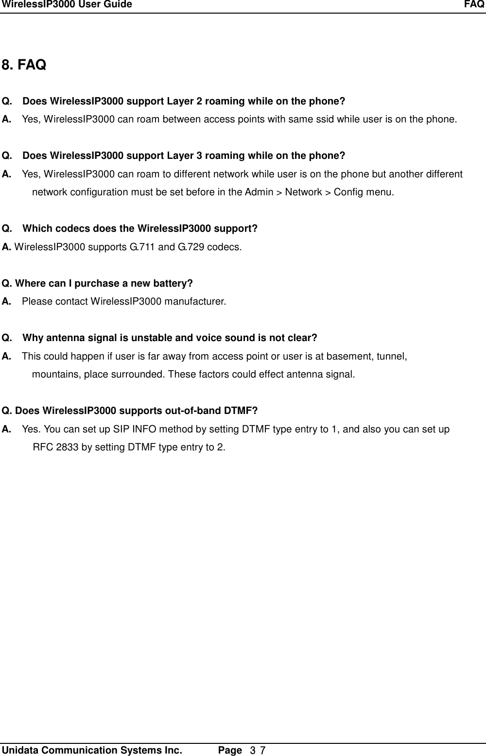 WirelessIP3000 User Guide  FAQ   Unidata Communication Systems Inc.       Page  ３７ 8. FAQ  Q.  Does WirelessIP3000 support Layer 2 roaming while on the phone? A.  Yes, WirelessIP3000 can roam between access points with same ssid while user is on the phone.  Q.  Does WirelessIP3000 support Layer 3 roaming while on the phone? A.  Yes, WirelessIP3000 can roam to different network while user is on the phone but another different        network configuration must be set before in the Admin > Network > Config menu.  Q.  Which codecs does the WirelessIP3000 support? A. WirelessIP3000 supports G.711 and G.729 codecs.  Q. Where can I purchase a new battery? A.  Please contact WirelessIP3000 manufacturer.  Q.  Why antenna signal is unstable and voice sound is not clear? A.  This could happen if user is far away from access point or user is at basement, tunnel,        mountains, place surrounded. These factors could effect antenna signal.  Q. Does WirelessIP3000 supports out-of-band DTMF? A.  Yes. You can set up SIP INFO method by setting DTMF type entry to 1, and also you can set up RFC 2833 by setting DTMF type entry to 2. 