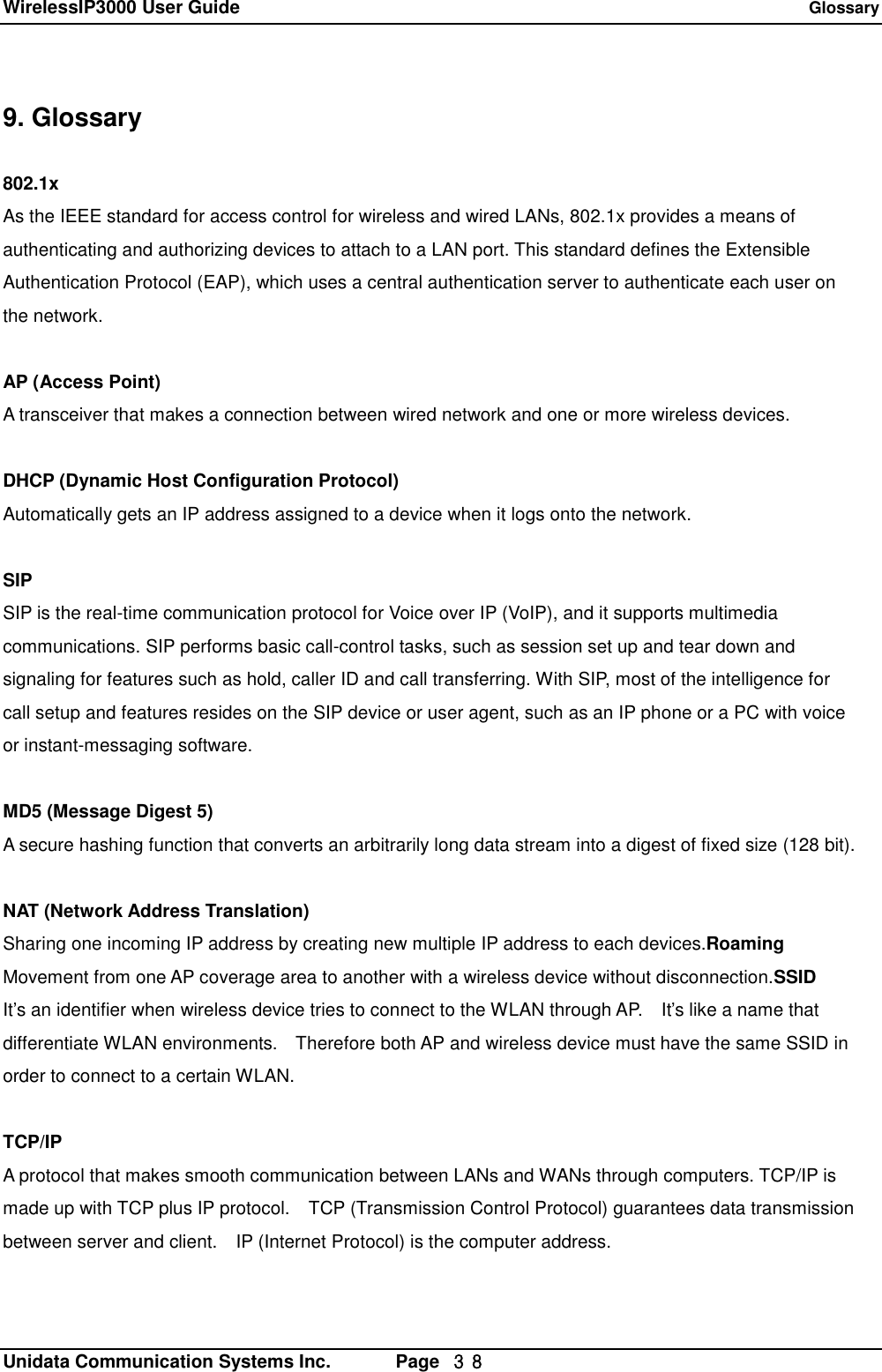 WirelessIP3000 User Guide   Glossary   Unidata Communication Systems Inc.       Page  ３８ 9. Glossary  802.1x As the IEEE standard for access control for wireless and wired LANs, 802.1x provides a means of  authenticating and authorizing devices to attach to a LAN port. This standard defines the Extensible  Authentication Protocol (EAP), which uses a central authentication server to authenticate each user on  the network.  AP (Access Point) A transceiver that makes a connection between wired network and one or more wireless devices.  DHCP (Dynamic Host Configuration Protocol) Automatically gets an IP address assigned to a device when it logs onto the network.  SIP SIP is the real-time communication protocol for Voice over IP (VoIP), and it supports multimedia  communications. SIP performs basic call-control tasks, such as session set up and tear down and signaling for features such as hold, caller ID and call transferring. With SIP, most of the intelligence for call setup and features resides on the SIP device or user agent, such as an IP phone or a PC with voice or instant-messaging software.  MD5 (Message Digest 5) A secure hashing function that converts an arbitrarily long data stream into a digest of fixed size (128 bit).  NAT (Network Address Translation) Sharing one incoming IP address by creating new multiple IP address to each devices.Roaming Movement from one AP coverage area to another with a wireless device without disconnection.SSID It&rsquo;s an identifier when wireless device tries to connect to the WLAN through AP.  It&rsquo;s like a name that differentiate WLAN environments.  Therefore both AP and wireless device must have the same SSID in order to connect to a certain WLAN.  TCP/IP A protocol that makes smooth communication between LANs and WANs through computers. TCP/IP is made up with TCP plus IP protocol.  TCP (Transmission Control Protocol) guarantees data transmission between server and client.  IP (Internet Protocol) is the computer address.  