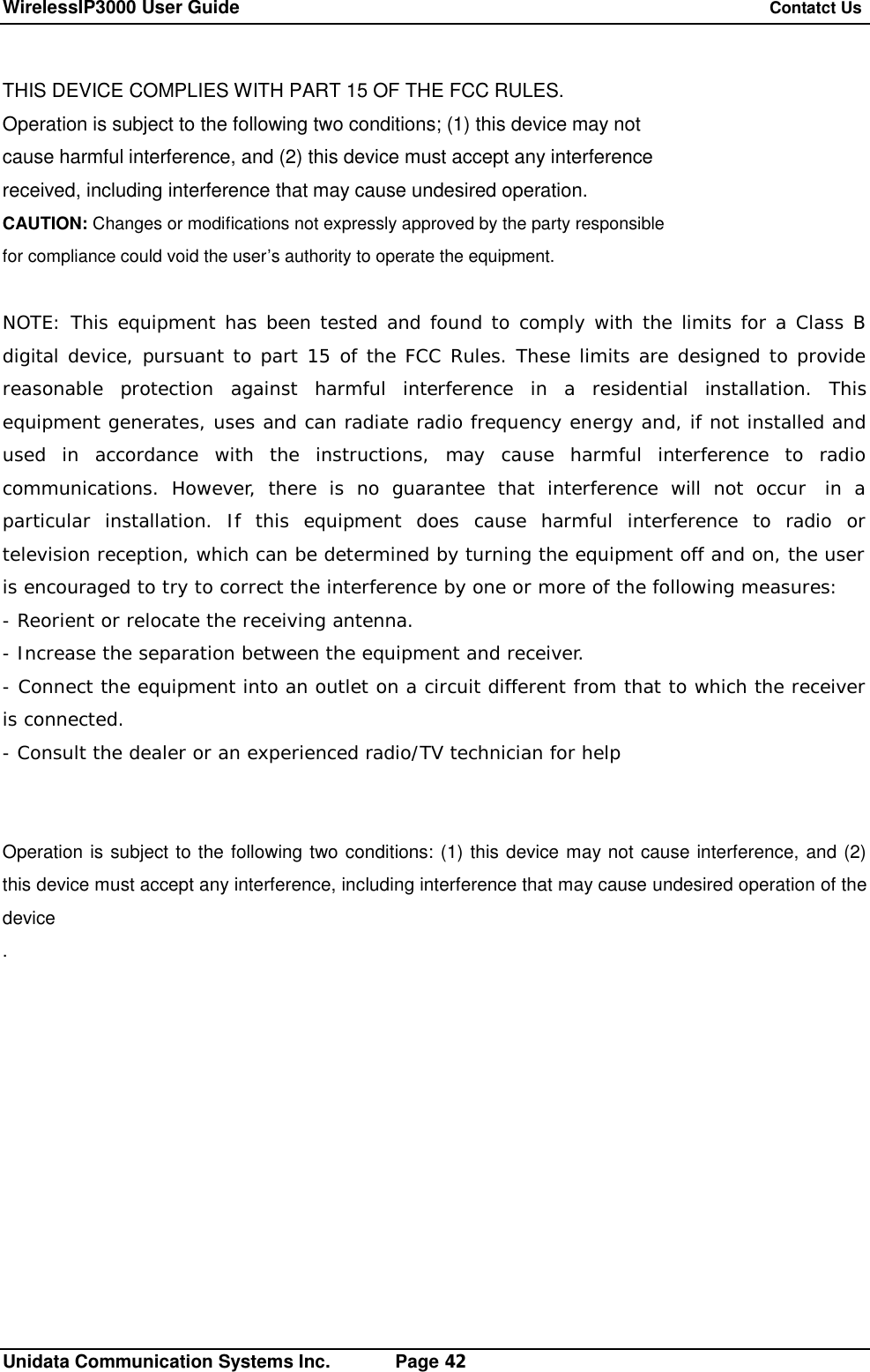 WirelessIP3000 User Guide   Contatct Us   Unidata Communication Systems Inc.       Page 42 THIS DEVICE COMPLIES WITH PART 15 OF THE FCC RULES. Operation is subject to the following two conditions; (1) this device may not cause harmful interference, and (2) this device must accept any interference received, including interference that may cause undesired operation. CAUTION: Changes or modifications not expressly approved by the party responsible for compliance could void the user&rsquo;s authority to operate the equipment.  NOTE: This equipment has been tested and found to comply with the limits for a Class B digital device, pursuant to part 15 of the FCC Rules. These limits are designed to provide reasonable protection against harmful interference in a residential installation. This equipment generates, uses and can radiate radio frequency energy and, if not installed and used in accordance with the instructions, may cause harmful interference to radio communications. However, there is no guarantee that interference will not occur  in a particular installation. If this equipment does cause harmful interference to radio or television reception, which can be determined by turning the equipment off and on, the user is encouraged to try to correct the interference by one or more of the following measures: - Reorient or relocate the receiving antenna. - Increase the separation between the equipment and receiver. - Connect the equipment into an outlet on a circuit different from that to which the receiver is connected. - Consult the dealer or an experienced radio/TV technician for help   Operation is subject to the following two conditions: (1) this device may not cause interference, and (2) this device must accept any interference, including interference that may cause undesired operation of the device .           