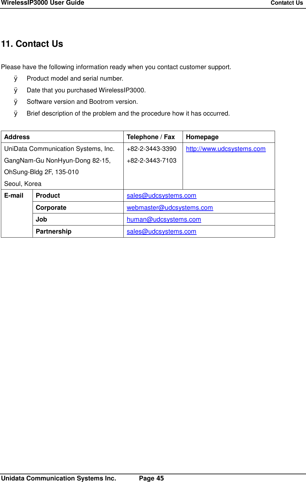 WirelessIP3000 User Guide   Contatct Us   Unidata Communication Systems Inc.       Page 45  11. Contact Us  Please have the following information ready when you contact customer support. &Oslash; Product model and serial number. &Oslash; Date that you purchased WirelessIP3000. &Oslash; Software version and Bootrom version. &Oslash; Brief description of the problem and the procedure how it has occurred.  Address Telephone / Fax Homepage UniData Communication Systems, Inc. GangNam-Gu NonHyun-Dong 82-15, OhSung-Bldg 2F, 135-010 Seoul, Korea +82-2-3443-3390 +82-2-3443-7103 http://www.udcsystems.com Product  sales@udcsystems.com Corporate  webmaster@udcsystems.com Job  human@udcsystems.com E-mail Partnership  sales@udcsystems.com  