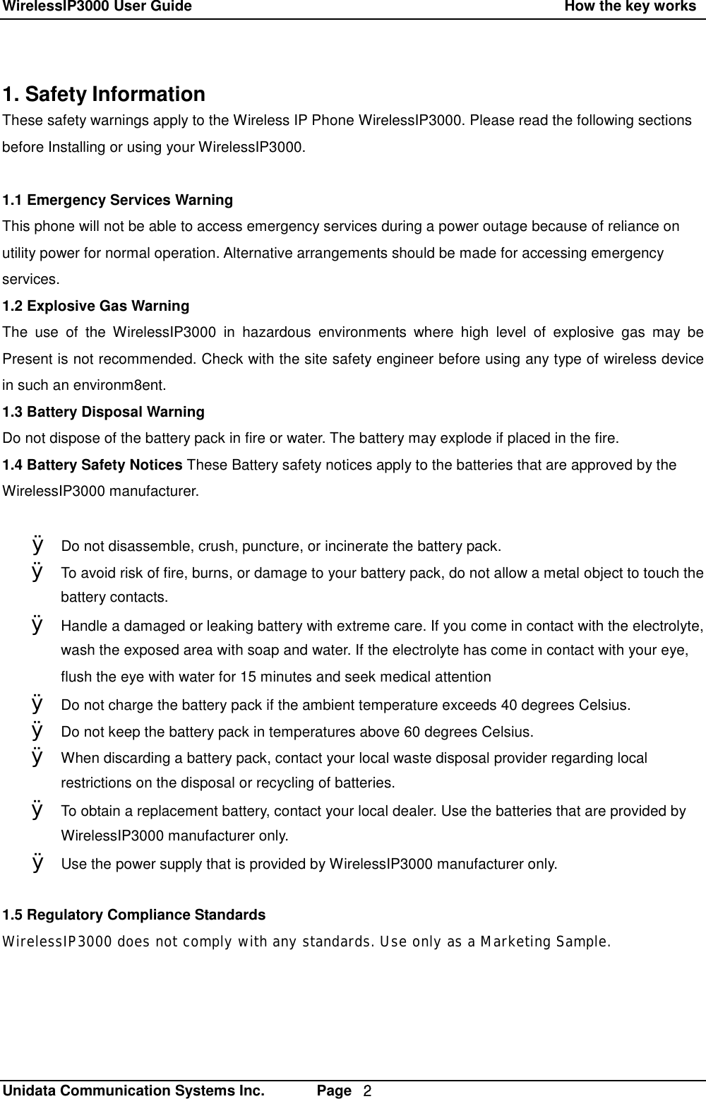WirelessIP3000 User Guide                                                    How the key works   Unidata Communication Systems Inc.       Page  ２ 1. Safety Information   These safety warnings apply to the Wireless IP Phone WirelessIP3000. Please read the following sections before Installing or using your WirelessIP3000.  1.1 Emergency Services Warning This phone will not be able to access emergency services during a power outage because of reliance on utility power for normal operation. Alternative arrangements should be made for accessing emergency services. 1.2 Explosive Gas Warning  The use of the WirelessIP3000 in hazardous environments where high level of explosive gas may be Present is not recommended. Check with the site safety engineer before using any type of wireless device in such an environm8ent. 1.3 Battery Disposal Warning Do not dispose of the battery pack in fire or water. The battery may explode if placed in the fire. 1.4 Battery Safety Notices These Battery safety notices apply to the batteries that are approved by the WirelessIP3000 manufacturer.  &Oslash; Do not disassemble, crush, puncture, or incinerate the battery pack. &Oslash; To avoid risk of fire, burns, or damage to your battery pack, do not allow a metal object to touch the battery contacts. &Oslash; Handle a damaged or leaking battery with extreme care. If you come in contact with the electrolyte, wash the exposed area with soap and water. If the electrolyte has come in contact with your eye, flush the eye with water for 15 minutes and seek medical attention &Oslash; Do not charge the battery pack if the ambient temperature exceeds 40 degrees Celsius. &Oslash; Do not keep the battery pack in temperatures above 60 degrees Celsius. &Oslash; When discarding a battery pack, contact your local waste disposal provider regarding local restrictions on the disposal or recycling of batteries. &Oslash; To obtain a replacement battery, contact your local dealer. Use the batteries that are provided by WirelessIP3000 manufacturer only. &Oslash; Use the power supply that is provided by WirelessIP3000 manufacturer only.  1.5 Regulatory Compliance Standards WirelessIP3000 does not comply with any standards. Use only as a Marketing Sample.
