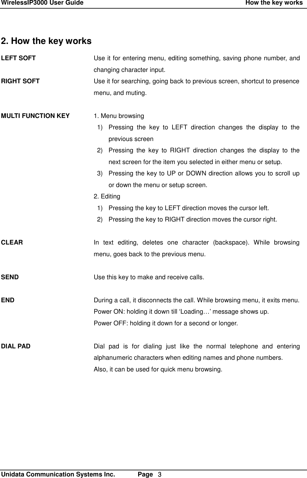 WirelessIP3000 User Guide                                                    How the key works   Unidata Communication Systems Inc.       Page  ３ 2. How the key works LEFT SOFT   RIGHT SOFT    MULTI FUNCTION KEY           CLEAR    SEND   END    DIAL PAD Use it for entering menu, editing something, saving phone number, and changing character input. Use it for searching, going back to previous screen, shortcut to presence menu, and muting.  1. Menu browsing  1) Pressing the key to LEFT direction changes the display to the     previous screen 2) Pressing the key to RIGHT direction changes the display to the next screen for the item you selected in either menu or setup. 3) Pressing the key to UP or DOWN direction allows you to scroll up or down the menu or setup screen. 2. Editing 1) Pressing the key to LEFT direction moves the cursor left. 2) Pressing the key to RIGHT direction moves the cursor right.   In text editing, deletes one character (backspace). While browsing menu, goes back to the previous menu.  Use this key to make and receive calls.  During a call, it disconnects the call. While browsing menu, it exits menu. Power ON: holding it down till &lsquo;Loading&hellip;&rsquo; message shows up. Power OFF: holding it down for a second or longer.  Dial pad is for dialing just like the normal telephone and entering alphanumeric characters when editing names and phone numbers. Also, it can be used for quick menu browsing.  