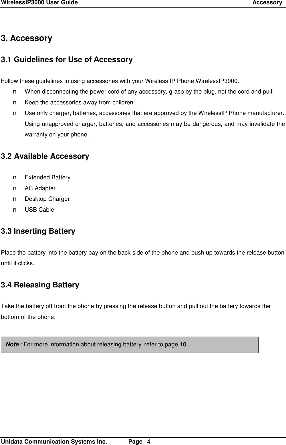 WirelessIP3000 User Guide                                                                 Accessory   Unidata Communication Systems Inc.       Page  ４ 3. Accessory  3.1 Guidelines for Use of Accessory  Follow these guidelines in using accessories with your Wireless IP Phone WirelessIP3000. n When disconnecting the power cord of any accessory, grasp by the plug, not the cord and pull. n Keep the accessories away from children. n Use only charger, batteries, accessories that are approved by the WirelessIP Phone manufacturer. Using unapproved charger, batteries, and accessories may be dangerous, and may invalidate the warranty on your phone.  3.2 Available Accessory  n Extended Battery n AC Adapter n Desktop Charger n USB Cable  3.3 Inserting Battery  Place the battery into the battery bay on the back side of the phone and push up towards the release button until it clicks.  3.4 Releasing Battery  Take the battery off from the phone by pressing the release button and pull out the battery towards the bottom of the phone.    Note : For more information about releasing battery, refer to page 10. 