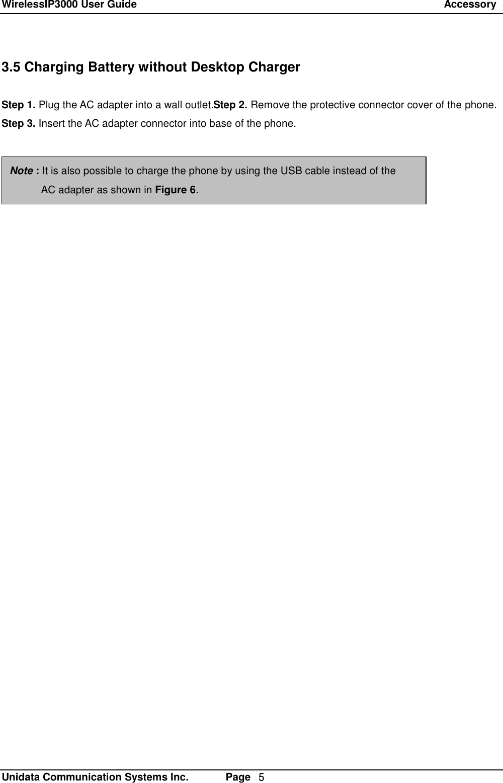 WirelessIP3000 User Guide                                                                 Accessory   Unidata Communication Systems Inc.       Page  ５ 3.5 Charging Battery without Desktop Charger  Step 1. Plug the AC adapter into a wall outlet.Step 2. Remove the protective connector cover of the phone. Step 3. Insert the AC adapter connector into base of the phone. Note : It is also possible to charge the phone by using the USB cable instead of the        AC adapter as shown in Figure 6. 
