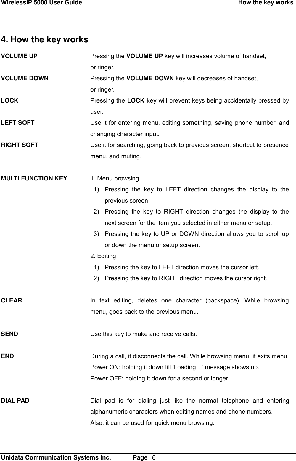 WirelessIP 5000 User Guide                                                    How the key works   Unidata Communication Systems Inc.       Page  ６ 4. How the key works VOLUME UP  VOLUME DOWN  LOCK  LEFT SOFT   RIGHT SOFT    MULTI FUNCTION KEY           CLEAR    SEND   END    DIAL PAD Pressing the VOLUME UP key will increases volume of handset, or ringer. Pressing the VOLUME DOWN key will decreases of handset, or ringer. Pressing the LOCK key will prevent keys being accidentally pressed by user. Use it for entering menu, editing something, saving phone number, and changing character input. Use it for searching, going back to previous screen, shortcut to presence menu, and muting.  1. Menu browsing  1) Pressing the key to LEFT direction changes the display to the     previous screen 2) Pressing the key to RIGHT direction changes the display to the next screen for the item you selected in either menu or setup. 3) Pressing the key to UP or DOWN direction allows you to scroll up or down the menu or setup screen. 2. Editing 1) Pressing the key to LEFT direction moves the cursor left. 2) Pressing the key to RIGHT direction moves the cursor right.   In text editing, deletes one character (backspace). While browsing menu, goes back to the previous menu.  Use this key to make and receive calls.  During a call, it disconnects the call. While browsing menu, it exits menu. Power ON: holding it down till &lsquo;Loading&hellip;&rsquo; message shows up. Power OFF: holding it down for a second or longer.  Dial pad is for dialing just like the normal telephone and entering alphanumeric characters when editing names and phone numbers. Also, it can be used for quick menu browsing.  