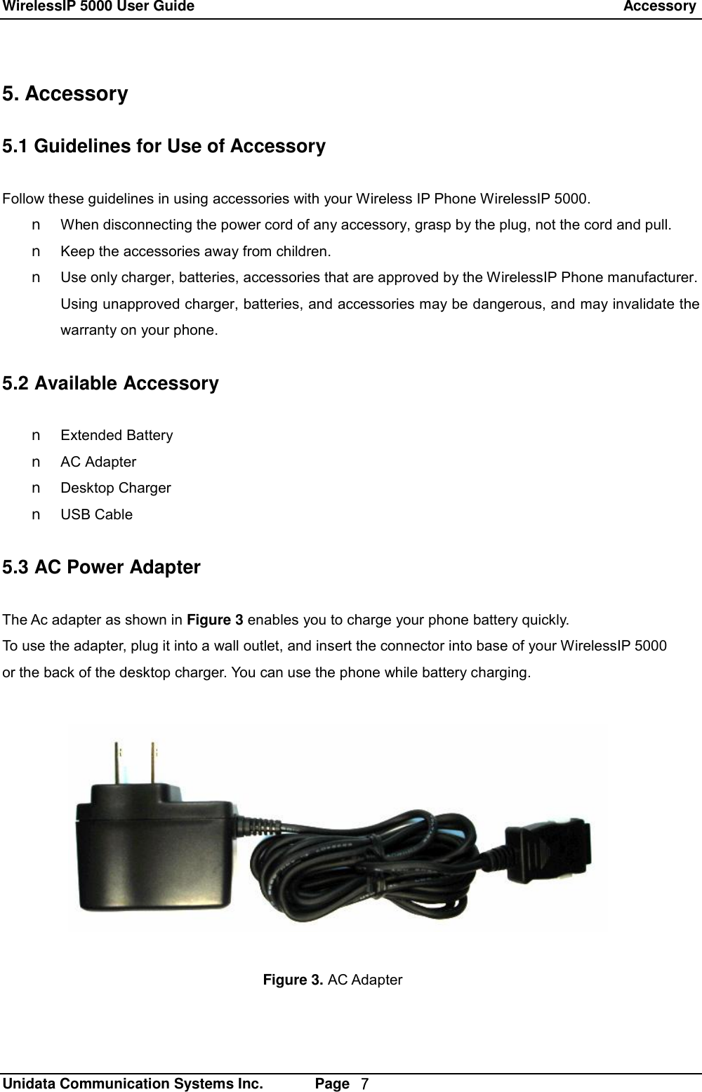 WirelessIP 5000 User Guide                                                                 Accessory   Unidata Communication Systems Inc.       Page  ７ 5. Accessory  5.1 Guidelines for Use of Accessory  Follow these guidelines in using accessories with your Wireless IP Phone WirelessIP 5000. n When disconnecting the power cord of any accessory, grasp by the plug, not the cord and pull. n Keep the accessories away from children. n Use only charger, batteries, accessories that are approved by the WirelessIP Phone manufacturer. Using unapproved charger, batteries, and accessories may be dangerous, and may invalidate the warranty on your phone.  5.2 Available Accessory  n Extended Battery n AC Adapter n Desktop Charger n USB Cable  5.3 AC Power Adapter  The Ac adapter as shown in Figure 3 enables you to charge your phone battery quickly. To use the adapter, plug it into a wall outlet, and insert the connector into base of your WirelessIP 5000 or the back of the desktop charger. You can use the phone while battery charging. Figure 3. AC Adapter 