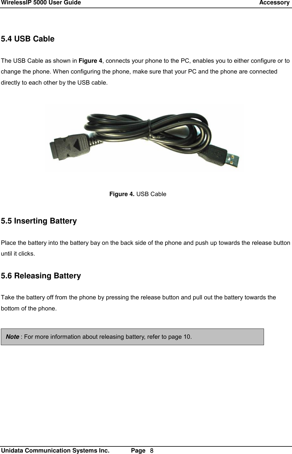 WirelessIP 5000 User Guide                                                                 Accessory   Unidata Communication Systems Inc.       Page  ８ 5.4 USB Cable  The USB Cable as shown in Figure 4, connects your phone to the PC, enables you to either configure or to change the phone. When configuring the phone, make sure that your PC and the phone are connected directly to each other by the USB cable.       5.5 Inserting Battery  Place the battery into the battery bay on the back side of the phone and push up towards the release button until it clicks.  5.6 Releasing Battery  Take the battery off from the phone by pressing the release button and pull out the battery towards the bottom of the phone.    Figure 4. USB Cable Note : For more information about releasing battery, refer to page 10. 