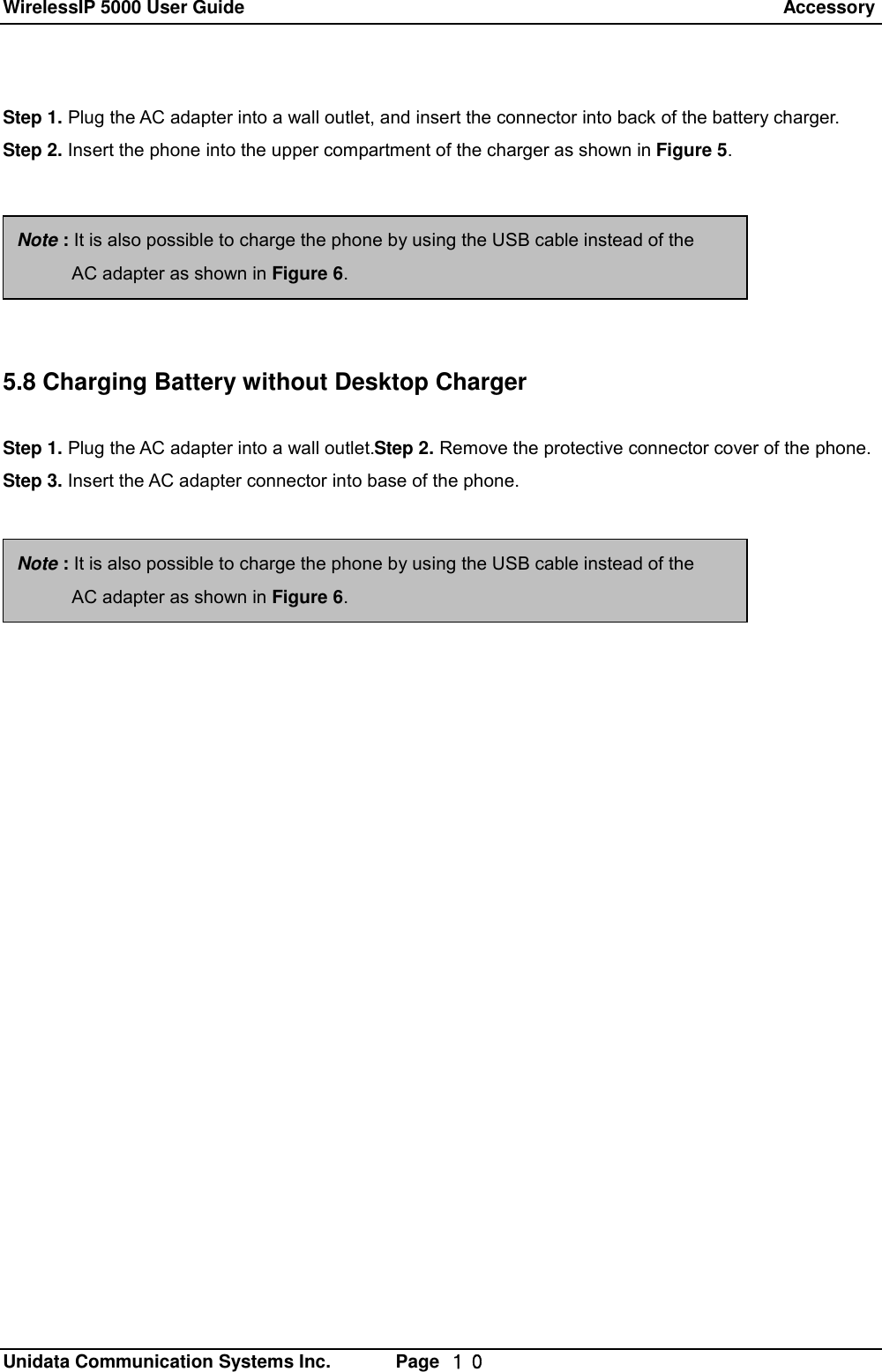 WirelessIP 5000 User Guide                                                                 Accessory   Unidata Communication Systems Inc.       Page  １０ Step 1. Plug the AC adapter into a wall outlet, and insert the connector into back of the battery charger. Step 2. Insert the phone into the upper compartment of the charger as shown in Figure 5.       5.8 Charging Battery without Desktop Charger  Step 1. Plug the AC adapter into a wall outlet.Step 2. Remove the protective connector cover of the phone. Step 3. Insert the AC adapter connector into base of the phone. Note : It is also possible to charge the phone by using the USB cable instead of the        AC adapter as shown in Figure 6. Note : It is also possible to charge the phone by using the USB cable instead of the        AC adapter as shown in Figure 6. 