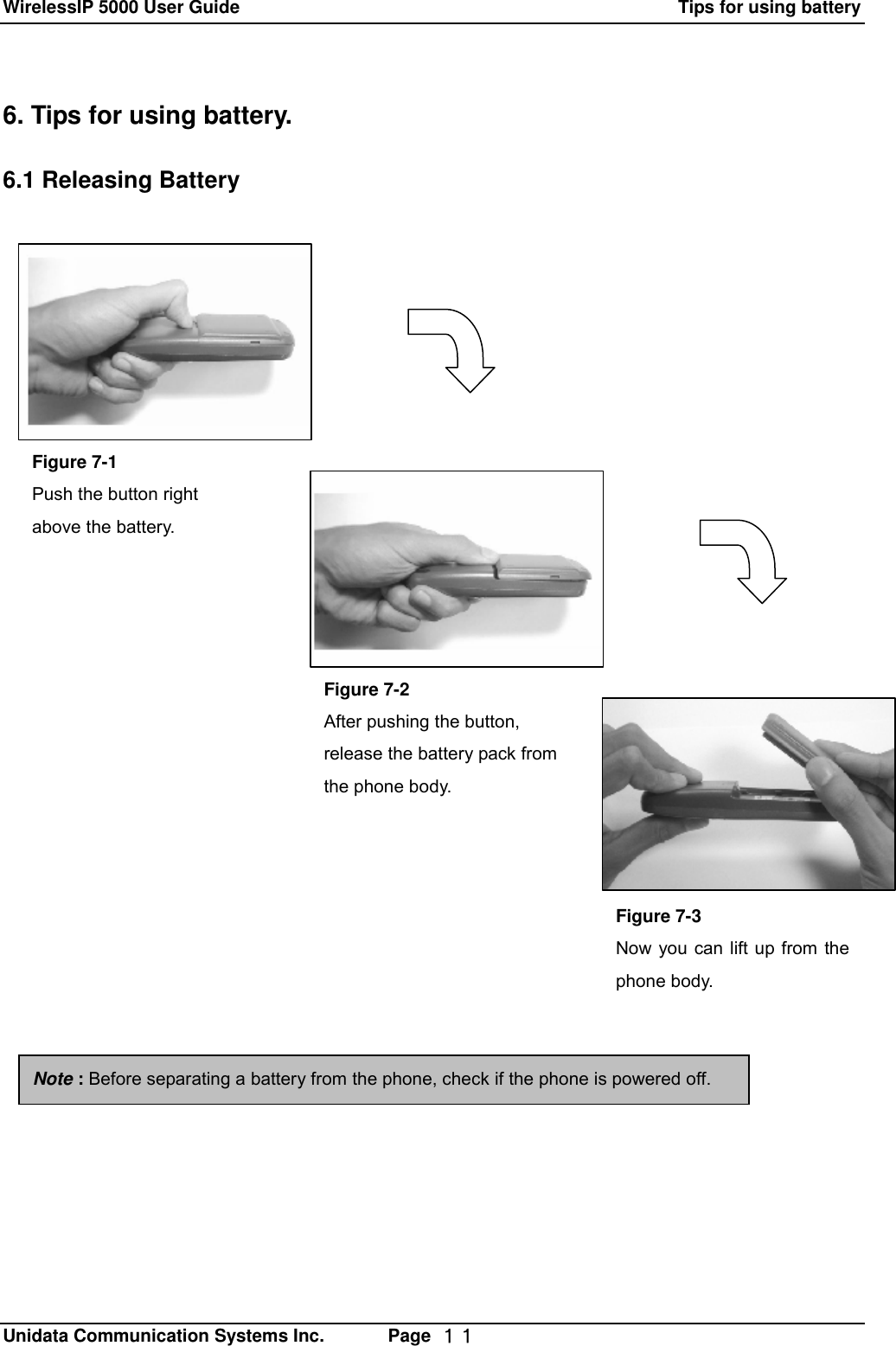 WirelessIP 5000 User Guide                                                      Tips for using battery   Unidata Communication Systems Inc.       Page  １１ 6. Tips for using battery.  6.1 Releasing Battery  Figure 7-1 Push the button right above the battery. Figure 7-2 After pushing the button, release the battery pack from the phone body. Figure 7-3 Now you can lift up from the phone body. Note : Before separating a battery from the phone, check if the phone is powered off.   