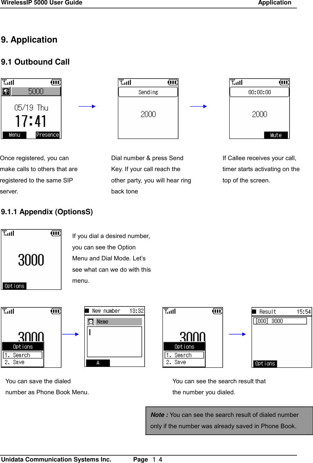 WirelessIP 5000 User Guide                                                               Application   Unidata Communication Systems Inc.       Page  １４ 9. Application  9.1 Outbound Call        9.1.1 Appendix (OptionsS)  If you dial a desired number, you can see the Option Menu and Dial Mode. Let&rsquo;s see what can we do with this menu. Once registered, you can make calls to others that are registered to the same SIP server. Dial number &amp; press Send Key. If your call reach the other party, you will hear ring back tone  If Callee receives your call, timer starts activating on the top of the screen. You can save the dialed number as Phone Book Menu. You can see the search result that the number you dialed. Note : You can see the search result of dialed number only if the number was already saved in Phone Book. 