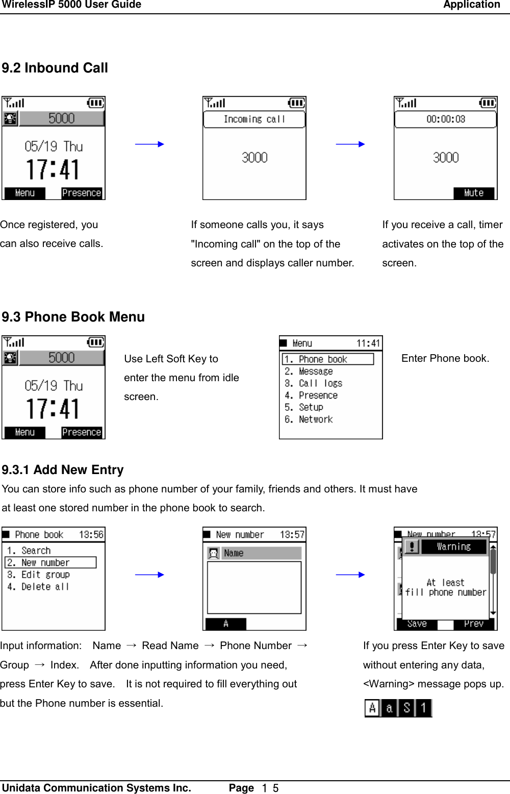 WirelessIP 5000 User Guide                                                               Application   Unidata Communication Systems Inc.       Page  １５ 9.2 Inbound Call             9.3 Phone Book Menu  z      9.3.1 Add New Entry You can store info such as phone number of your family, friends and others. It must have  at least one stored number in the phone book to search.  Use Left Soft Key to enter the menu from idle screen. Enter Phone book. Once registered, you can also receive calls.  If someone calls you, it says "Incoming call" on the top of the screen and displays caller number.  If you receive a call, timer activates on the top of the screen. If you press Enter Key to save without entering any data,  <Warning> message pops up. Input information:  Name  &rarr; Read Name  &rarr; Phone Number  &rarr; Group  &rarr; Index.  After done inputting information you need, press Enter Key to save.  It is not required to fill everything out but the Phone number is essential.  