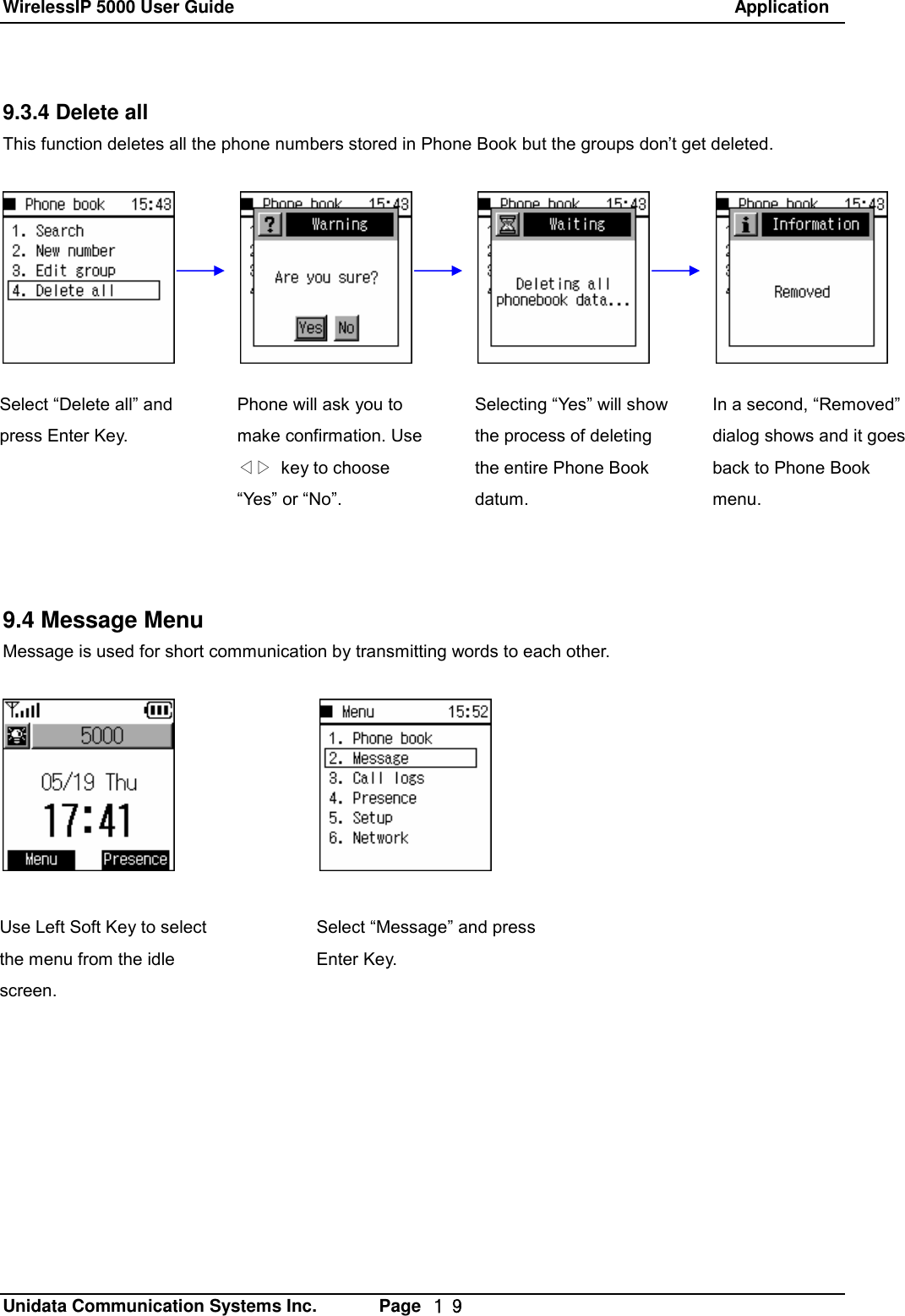 WirelessIP 5000 User Guide                                                               Application   Unidata Communication Systems Inc.       Page  １９ 9.3.4 Delete all This function deletes all the phone numbers stored in Phone Book but the groups don&rsquo;t get deleted.               9.4 Message Menu Message is used for short communication by transmitting words to each other.        Select &ldquo;Delete all&rdquo; and press Enter Key.    Phone will ask you to make confirmation. Use ◁▷ key to choose &ldquo;Yes&rdquo; or &ldquo;No&rdquo;. Selecting &ldquo;Yes&rdquo; will show the process of deleting the entire Phone Book datum. In a second, &ldquo;Removed&rdquo; dialog shows and it goes back to Phone Book menu. Use Left Soft Key to select the menu from the idle screen. Select &ldquo;Message&rdquo; and press Enter Key. 