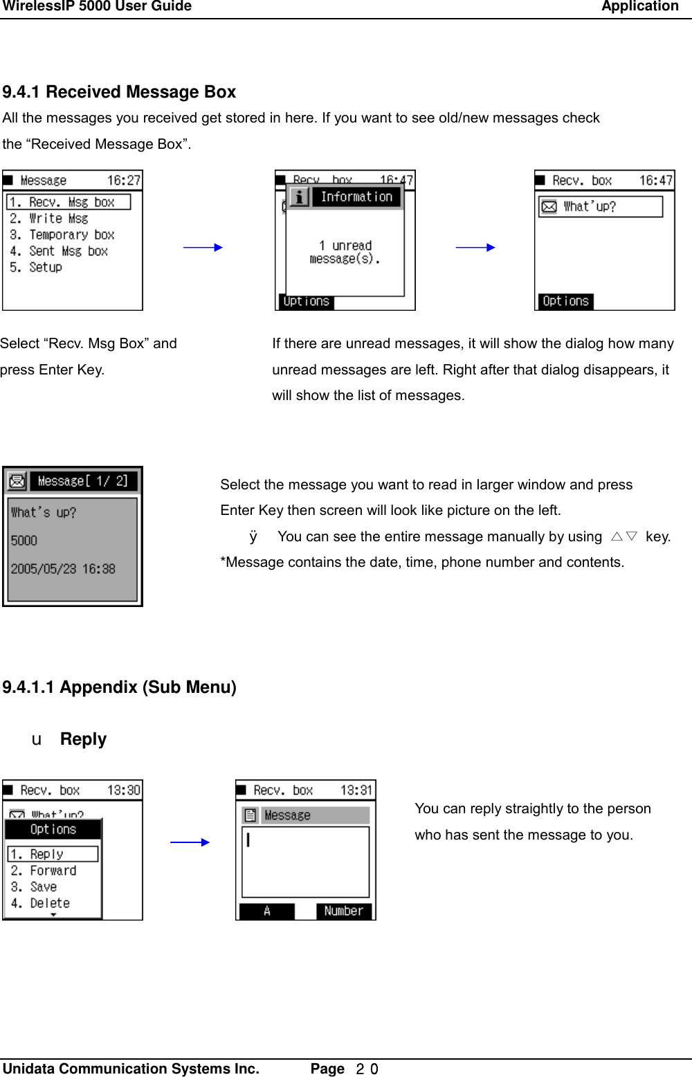 WirelessIP 5000 User Guide                                                               Application   Unidata Communication Systems Inc.       Page  ２０ 9.4.1 Received Message Box All the messages you received get stored in here. If you want to see old/new messages check  the &ldquo;Received Message Box&rdquo;.               9.4.1.1 Appendix (Sub Menu)  u Reply You can reply straightly to the person who has sent the message to you. If there are unread messages, it will show the dialog how many unread messages are left. Right after that dialog disappears, it will show the list of messages. Select &ldquo;Recv. Msg Box&rdquo; and press Enter Key. Select the message you want to read in larger window and press  Enter Key then screen will look like picture on the left. &Oslash; You can see the entire message manually by using  △▽ key. *Message contains the date, time, phone number and contents. 