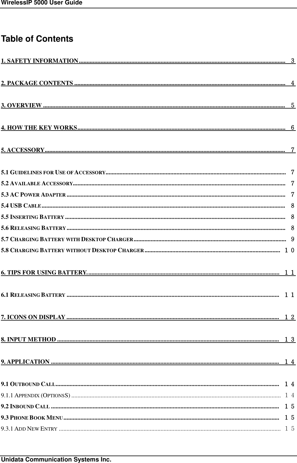 WirelessIP 5000 User Guide                                                             Unidata Communication Systems Inc. Table of Contents 1. SAFETY INFORMATION...................................................................................................................................... ３ 2. PACKAGE CONTENTS......................................................................................................................................... ４ 3. OVERVIEW............................................................................................................................................................. ５ 4. HOW THE KEY WORKS....................................................................................................................................... ６ 5. ACCESSORY............................................................................................................................................................ ７ 5.1 GUIDELINES FOR USE OF ACCESSORY..................................................................................................................... ７ 5.2 AVAILABLE ACCESSORY.......................................................................................................................................... ７ 5.3 AC POWER ADAPTER .............................................................................................................................................. ７ 5.4 USB CABLE.............................................................................................................................................................. ８ 5.5 INSERTING BATTERY ............................................................................................................................................... ８ 5.6 RELEASING BATTERY.............................................................................................................................................. ８ 5.7 CHARGING BATTERY WITH DESKTOP CHARGER................................................................................................... ９ 5.8 CHARGING BATTERY WITHOUT DESKTOP CHARGER........................................................................................ １０ 6. TIPS FOR USING BATTERY............................................................................................................................. １１ 6.1 RELEASING BATTERY .......................................................................................................................................... １１ 7. ICONS ON DISPLAY.......................................................................................................................................... １２ 8. INPUT METHOD................................................................................................................................................ １３ 9. APPLICATION.................................................................................................................................................... １４ 9.1 OUTBOUND CALL................................................................................................................................................. １４ 9.1.1 APPENDIX (OPTIONSS)........................................................................................................................................ １４ 9.2 INBOUND CALL .................................................................................................................................................... １５ 9.3 PHONE BOOK MENU............................................................................................................................................ １５ 9.3.1 ADD NEW ENTRY ................................................................................................................................................ １５ 
