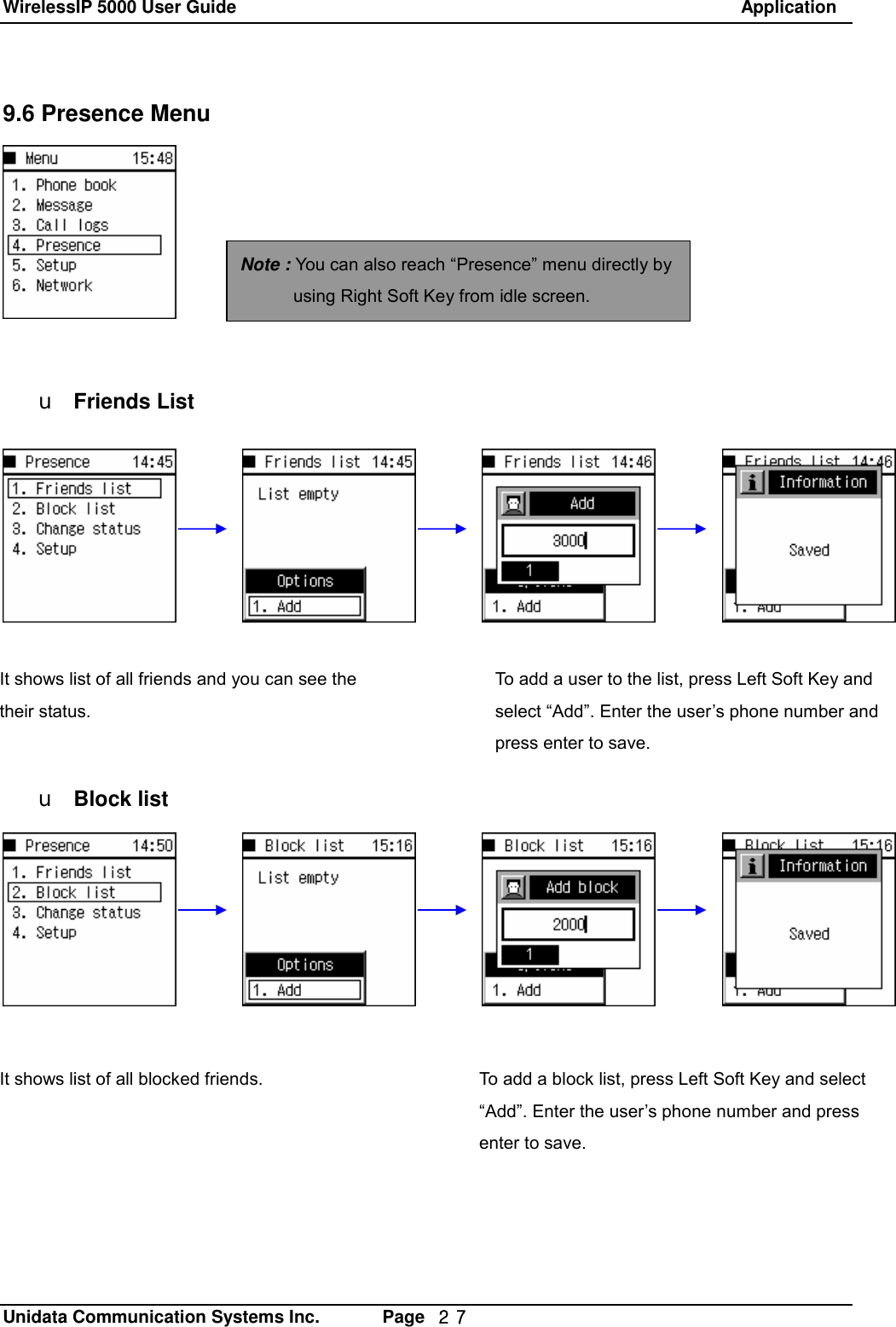 WirelessIP 5000 User Guide                                                               Application   Unidata Communication Systems Inc.       Page  ２７ 9.6 Presence Menu         u Friends List       u Block list   Note : You can also reach &ldquo;Presence&rdquo; menu directly by using Right Soft Key from idle screen. It shows list of all friends and you can see the their status. To add a user to the list, press Left Soft Key and select &ldquo;Add&rdquo;. Enter the user&rsquo;s phone number and press enter to save. It shows list of all blocked friends.  To add a block list, press Left Soft Key and select &ldquo;Add&rdquo;. Enter the user&rsquo;s phone number and press enter to save. 