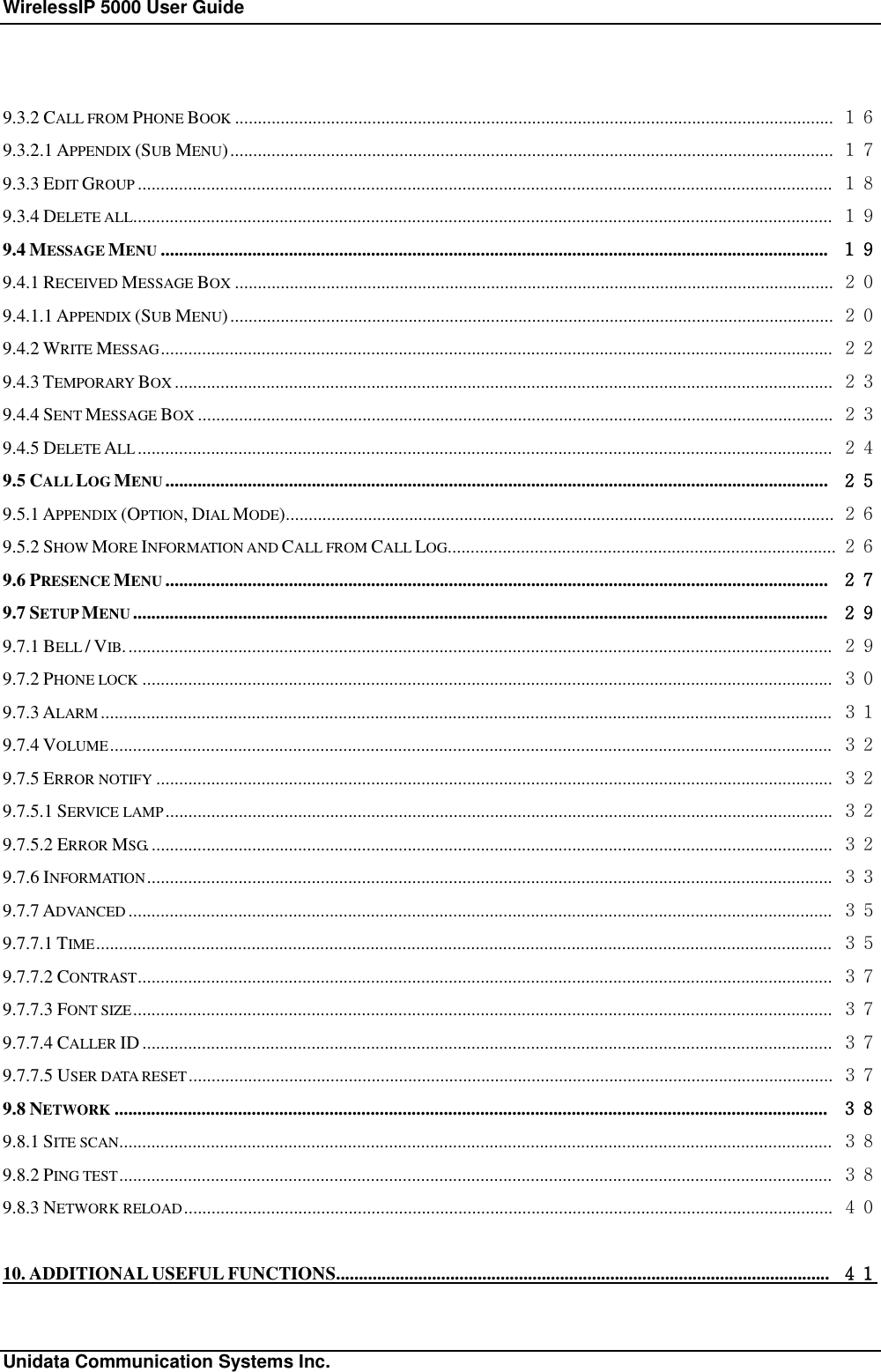 WirelessIP 5000 User Guide                                                             Unidata Communication Systems Inc. 9.3.2 CALL FROM PHONE BOOK ................................................................................................................................... １６ 9.3.2.1 APPENDIX (SUB MENU).................................................................................................................................... １７ 9.3.3 EDIT GROUP ........................................................................................................................................................ １８ 9.3.4 DELETE ALL......................................................................................................................................................... １９ 9.4 MESSAGE MENU .................................................................................................................................................. １９ 9.4.1 RECEIVED MESSAGE BOX ................................................................................................................................... ２０ 9.4.1.1 APPENDIX (SUB MENU).................................................................................................................................... ２０ 9.4.2 WRITE MESSAG................................................................................................................................................... ２２ 9.4.3 TEMPORARY BOX ................................................................................................................................................ ２３ 9.4.4 SENT MESSAGE BOX ........................................................................................................................................... ２３ 9.4.5 DELETE ALL ........................................................................................................................................................ ２４ 9.5 CALL LOG MENU ................................................................................................................................................. ２５ 9.5.1 APPENDIX (OPTION, DIAL MODE)........................................................................................................................ ２６ 9.5.2 SHOW MORE INFORMATION AND CALL FROM CALL LOG..................................................................................... ２６ 9.6 PRESENCE MENU ................................................................................................................................................. ２７ 9.7 SETUP MENU ........................................................................................................................................................ ２９ 9.7.1 BELL / VIB........................................................................................................................................................... ２９ 9.7.2 PHONE LOCK ....................................................................................................................................................... ３０ 9.7.3 ALARM ................................................................................................................................................................ ３１ 9.7.4 VOLUME.............................................................................................................................................................. ３２ 9.7.5 ERROR NOTIFY .................................................................................................................................................... ３２ 9.7.5.1 SERVICE LAMP .................................................................................................................................................. ３２ 9.7.5.2 ERROR MSG...................................................................................................................................................... ３２ 9.7.6 INFORMATION...................................................................................................................................................... ３３ 9.7.7 ADVANCED .......................................................................................................................................................... ３５ 9.7.7.1 TIME................................................................................................................................................................. ３５ 9.7.7.2 CONTRAST........................................................................................................................................................ ３７ 9.7.7.3 FONT SIZE......................................................................................................................................................... ３７ 9.7.7.4 CALLER ID....................................................................................................................................................... ３７ 9.7.7.5 USER DATA RESET............................................................................................................................................. ３７ 9.8 NETWORK ............................................................................................................................................................ ３８ 9.8.1 SITE SCAN............................................................................................................................................................ ３８ 9.8.2 PING TEST............................................................................................................................................................ ３８ 9.8.3 NETWORK RELOAD.............................................................................................................................................. ４０ 10. ADDITIONAL USEFUL FUNCTIONS............................................................................................................ ４１ 