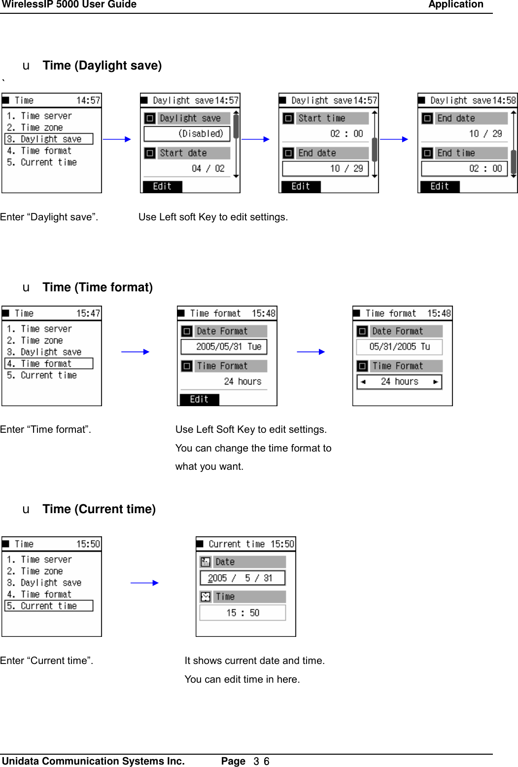 WirelessIP 5000 User Guide                                                               Application   Unidata Communication Systems Inc.       Page  ３６ u Time (Daylight save) `           u Time (Time format)            u Time (Current time)Use Left soft Key to edit settings. Use Left Soft Key to edit settings. You can change the time format to what you want.  Enter &ldquo;Time format&rdquo;. Enter &ldquo;Daylight save&rdquo;. Enter &ldquo;Current time&rdquo;.  It shows current date and time. You can edit time in here. 
