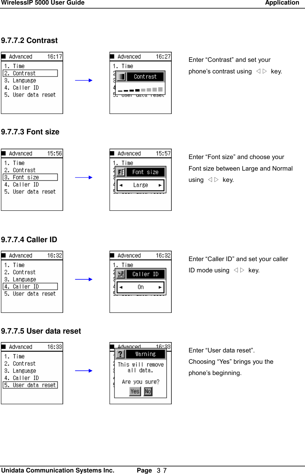 WirelessIP 5000 User Guide                                                               Application   Unidata Communication Systems Inc.       Page  ３７ 9.7.7.2 Contrast        9.7.7.3 Font size    9.7.7.4 Caller ID        9.7.7.5 User data resetEnter &ldquo;Contrast&rdquo; and set your phone&rsquo;s contrast using  ◁▷ key. Enter &ldquo;Font size&rdquo; and choose your Font size between Large and Normal using  ◁▷ key.  Enter &ldquo;Caller ID&rdquo; and set your caller ID mode using  ◁▷ key. Enter &ldquo;User data reset&rdquo;. Choosing &ldquo;Yes&rdquo; brings you the phone&rsquo;s beginning. 