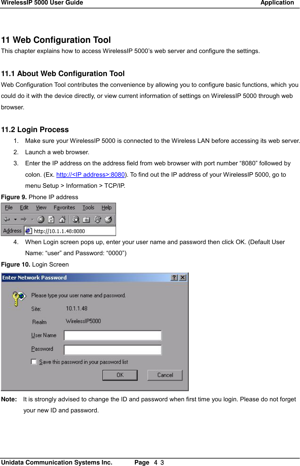 WirelessIP 5000 User Guide                                                               Application   Unidata Communication Systems Inc.       Page  ４３ 11 Web Configuration Tool This chapter explains how to access WirelessIP 5000&rsquo;s web server and configure the settings.  11.1 About Web Configuration Tool Web Configuration Tool contributes the convenience by allowing you to configure basic functions, which you could do it with the device directly, or view current information of settings on WirelessIP 5000 through web browser.  11.2 Login Process 1. Make sure your WirelessIP 5000 is connected to the Wireless LAN before accessing its web server. 2. Launch a web browser. 3. Enter the IP address on the address field from web browser with port number &ldquo;8080&rdquo; followed by colon. (Ex. http://<IP address>:8080). To find out the IP address of your WirelessIP 5000, go to menu Setup > Information > TCP/IP. Figure 9. Phone IP address  4. When Login screen pops up, enter your user name and password then click OK. (Default User Name: &ldquo;user&rdquo; and Password: &ldquo;0000&rdquo;) Figure 10. Login Screen  Note:  It is strongly advised to change the ID and password when first time you login. Please do not forget your new ID and password.  