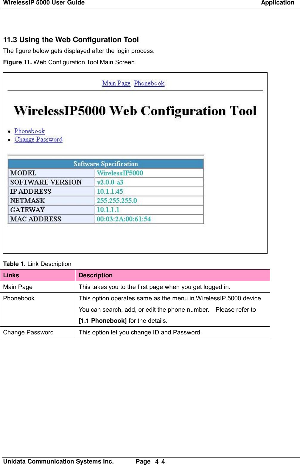 WirelessIP 5000 User Guide                                                               Application   Unidata Communication Systems Inc.       Page  ４４ 11.3 Using the Web Configuration Tool The figure below gets displayed after the login process. Figure 11. Web Configuration Tool Main Screen  Table 1. Link Description Links  Description Main Page This takes you to the first page when you get logged in. Phonebook This option operates same as the menu in WirelessIP 5000 device.  You can search, add, or edit the phone number.  Please refer to [1.1 Phonebook] for the details. Change Password This option let you change ID and Password. 