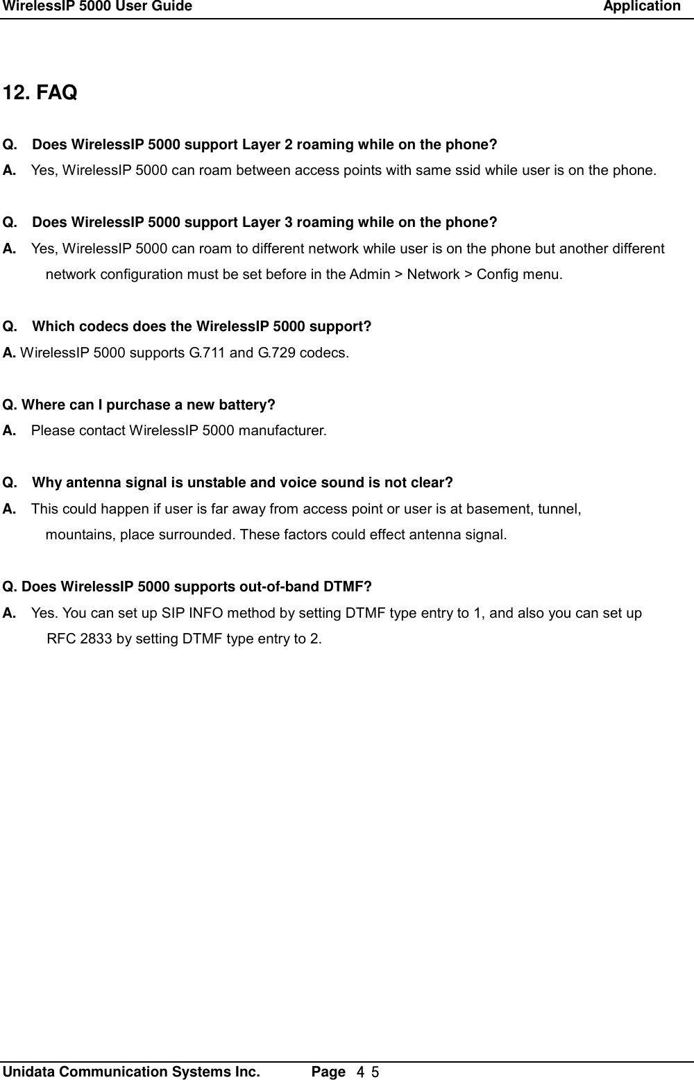 WirelessIP 5000 User Guide                                                               Application   Unidata Communication Systems Inc.       Page  ４５ 12. FAQ  Q.  Does WirelessIP 5000 support Layer 2 roaming while on the phone? A.  Yes, WirelessIP 5000 can roam between access points with same ssid while user is on the phone.  Q.  Does WirelessIP 5000 support Layer 3 roaming while on the phone? A.  Yes, WirelessIP 5000 can roam to different network while user is on the phone but another different        network configuration must be set before in the Admin > Network > Config menu.  Q.  Which codecs does the WirelessIP 5000 support? A. WirelessIP 5000 supports G.711 and G.729 codecs.  Q. Where can I purchase a new battery? A.  Please contact WirelessIP 5000 manufacturer.  Q.  Why antenna signal is unstable and voice sound is not clear? A.  This could happen if user is far away from access point or user is at basement, tunnel,        mountains, place surrounded. These factors could effect antenna signal.  Q. Does WirelessIP 5000 supports out-of-band DTMF? A.  Yes. You can set up SIP INFO method by setting DTMF type entry to 1, and also you can set up RFC 2833 by setting DTMF type entry to 2. 