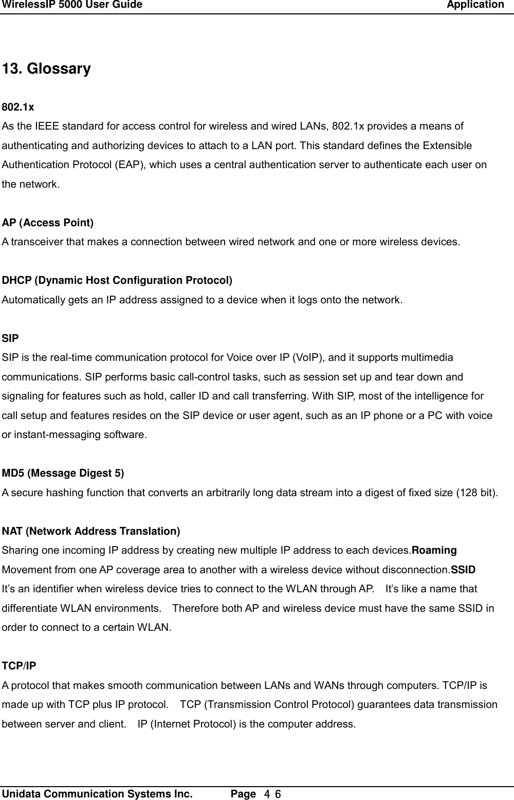 WirelessIP 5000 User Guide                                                               Application   Unidata Communication Systems Inc.       Page  ４６ 13. Glossary  802.1x As the IEEE standard for access control for wireless and wired LANs, 802.1x provides a means of  authenticating and authorizing devices to attach to a LAN port. This standard defines the Extensible  Authentication Protocol (EAP), which uses a central authentication server to authenticate each user on  the network.  AP (Access Point) A transceiver that makes a connection between wired network and one or more wireless devices.  DHCP (Dynamic Host Configuration Protocol) Automatically gets an IP address assigned to a device when it logs onto the network.  SIP SIP is the real-time communication protocol for Voice over IP (VoIP), and it supports multimedia  communications. SIP performs basic call-control tasks, such as session set up and tear down and signaling for features such as hold, caller ID and call transferring. With SIP, most of the intelligence for call setup and features resides on the SIP device or user agent, such as an IP phone or a PC with voice or instant-messaging software.  MD5 (Message Digest 5) A secure hashing function that converts an arbitrarily long data stream into a digest of fixed size (128 bit).  NAT (Network Address Translation) Sharing one incoming IP address by creating new multiple IP address to each devices.Roaming Movement from one AP coverage area to another with a wireless device without disconnection.SSID It&rsquo;s an identifier when wireless device tries to connect to the WLAN through AP.  It&rsquo;s like a name that differentiate WLAN environments.  Therefore both AP and wireless device must have the same SSID in order to connect to a certain WLAN.  TCP/IP A protocol that makes smooth communication between LANs and WANs through computers. TCP/IP is made up with TCP plus IP protocol.  TCP (Transmission Control Protocol) guarantees data transmission between server and client.  IP (Internet Protocol) is the computer address.  