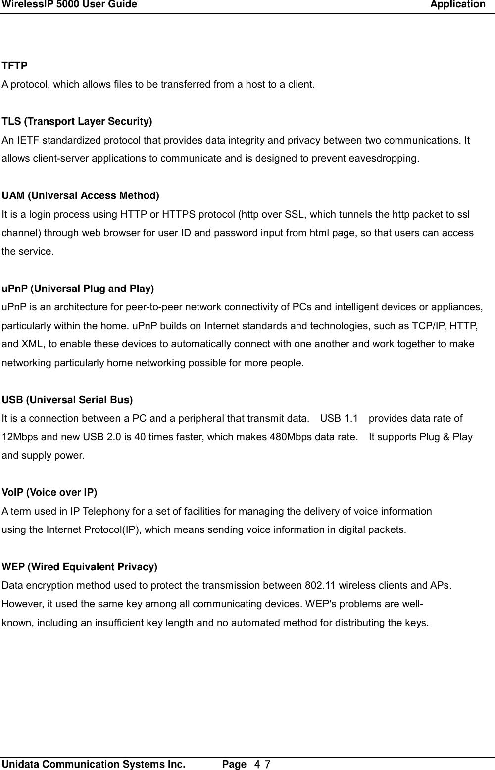 WirelessIP 5000 User Guide                                                               Application   Unidata Communication Systems Inc.       Page  ４７ TFTP A protocol, which allows files to be transferred from a host to a client.  TLS (Transport Layer Security) An IETF standardized protocol that provides data integrity and privacy between two communications. It  allows client-server applications to communicate and is designed to prevent eavesdropping.  UAM (Universal Access Method) It is a login process using HTTP or HTTPS protocol (http over SSL, which tunnels the http packet to ssl channel) through web browser for user ID and password input from html page, so that users can access the service.  uPnP (Universal Plug and Play) uPnP is an architecture for peer-to-peer network connectivity of PCs and intelligent devices or appliances,  particularly within the home. uPnP builds on Internet standards and technologies, such as TCP/IP, HTTP,  and XML, to enable these devices to automatically connect with one another and work together to make  networking particularly home networking possible for more people.   USB (Universal Serial Bus) It is a connection between a PC and a peripheral that transmit data.  USB 1.1  provides data rate of 12Mbps and new USB 2.0 is 40 times faster, which makes 480Mbps data rate.  It supports Plug &amp; Play and supply power.  VoIP (Voice over IP) A term used in IP Telephony for a set of facilities for managing the delivery of voice information using the Internet Protocol(IP), which means sending voice information in digital packets.  WEP (Wired Equivalent Privacy) Data encryption method used to protect the transmission between 802.11 wireless clients and APs. However, it used the same key among all communicating devices. WEP's problems are well- known, including an insufficient key length and no automated method for distributing the keys.