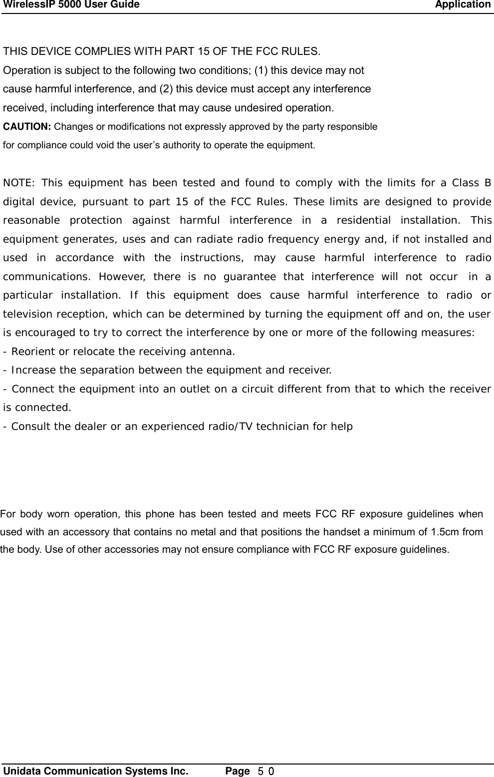 WirelessIP 5000 User Guide                                                               Application   Unidata Communication Systems Inc.       Page  ５０ THIS DEVICE COMPLIES WITH PART 15 OF THE FCC RULES. Operation is subject to the following two conditions; (1) this device may not cause harmful interference, and (2) this device must accept any interference received, including interference that may cause undesired operation. CAUTION: Changes or modifications not expressly approved by the party responsible for compliance could void the user&rsquo;s authority to operate the equipment.  NOTE: This equipment has been tested and found to comply with the limits for a Class B digital device, pursuant to part 15 of the FCC Rules. These limits are designed to provide reasonable protection against harmful interference in a residential installation. This equipment generates, uses and can radiate radio frequency energy and, if not installed and used in accordance with the instructions, may cause harmful interference to radio communications. However, there is no guarantee that interference will not occur  in a particular installation. If this equipment does cause harmful interference to radio or television reception, which can be determined by turning the equipment off and on, the user is encouraged to try to correct the interference by one or more of the following measures: - Reorient or relocate the receiving antenna. - Increase the separation between the equipment and receiver. - Connect the equipment into an outlet on a circuit different from that to which the receiver is connected. - Consult the dealer or an experienced radio/TV technician for help             For body worn operation, this phone has been tested and meets FCC RF exposure guidelines when used with an accessory that contains no metal and that positions the handset a minimum of 1.5cm from the body. Use of other accessories may not ensure compliance with FCC RF exposure guidelines. 