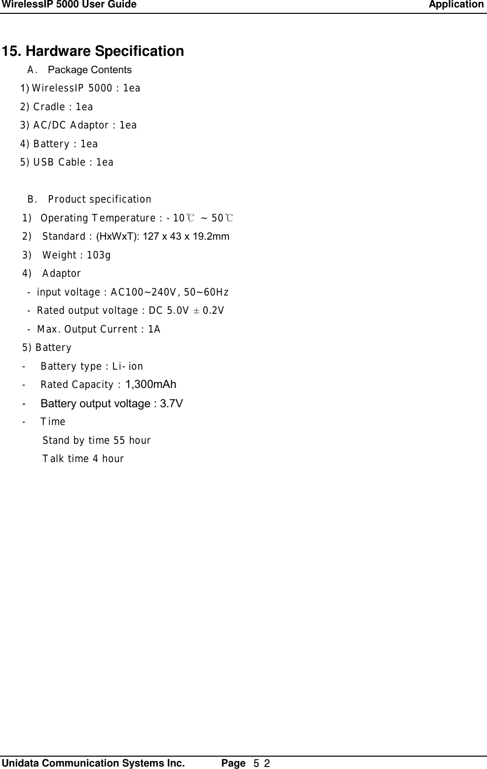 WirelessIP 5000 User Guide                                                               Application   Unidata Communication Systems Inc.       Page  ５２ 15. Hardware Specification  A. Package Contents 1) WirelessIP 5000 : 1ea 2) Cradle : 1ea 3) AC/DC Adaptor : 1ea 4) Battery : 1ea 5) USB Cable : 1ea  B. Product specification  1) Operating Temperature : -10℃ ~ 50℃ 2)  Standard : (HxWxT): 127 x 43 x 19.2mm 3)  Weight : 103g 4)  Adaptor - input voltage : AC100~240V, 50~60Hz  - Rated output voltage : DC 5.0V &plusmn; 0.2V - Max. Output Current : 1A 5) Battery  - Battery type : Li-ion - Rated Capacity : 1,300mAh - Battery output voltage : 3.7V - Time  Stand by time 55 hour  Talk time 4 hour   