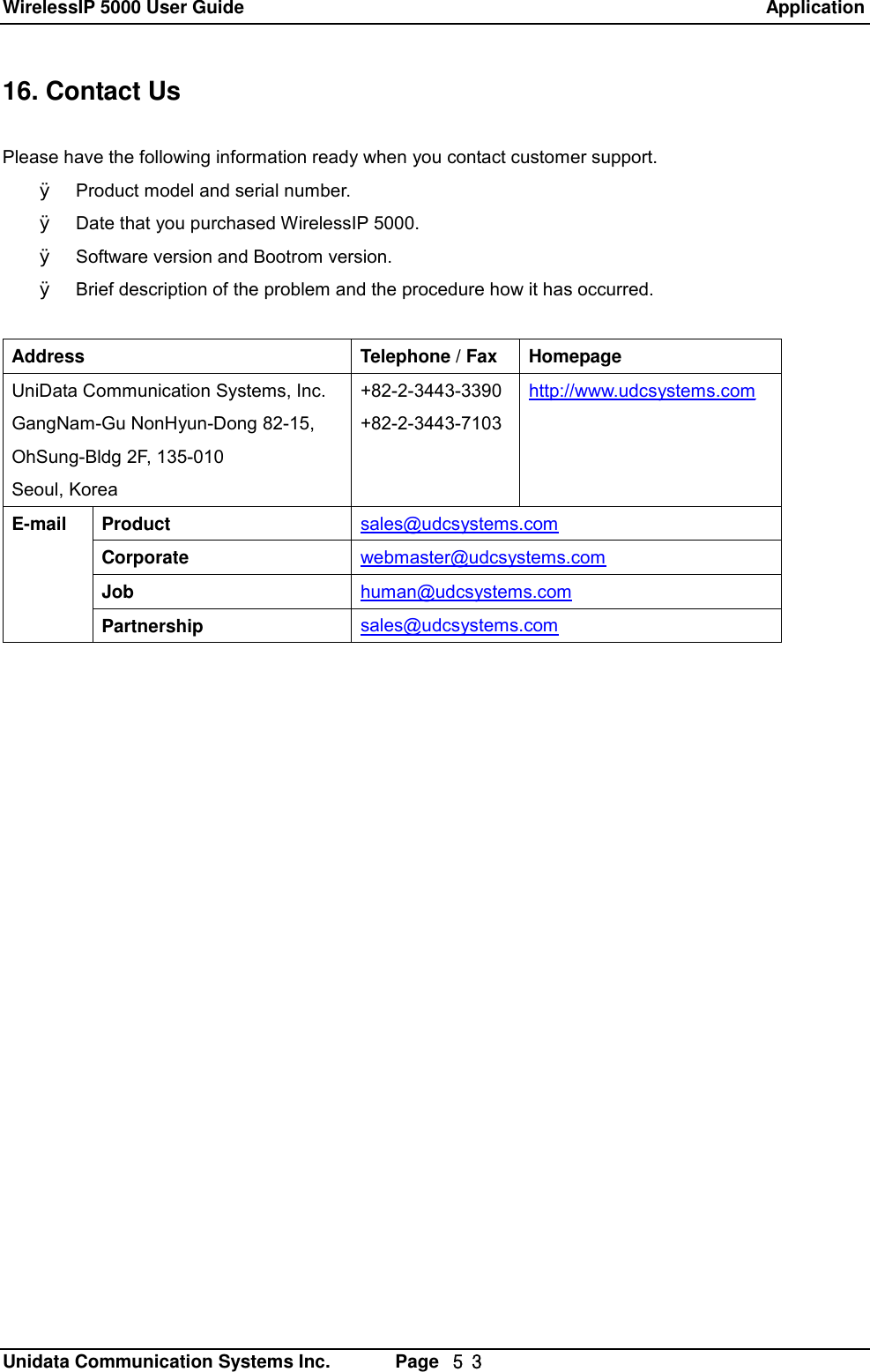 WirelessIP 5000 User Guide                                                               Application   Unidata Communication Systems Inc.       Page  ５３ 16. Contact Us  Please have the following information ready when you contact customer support. &Oslash; Product model and serial number. &Oslash; Date that you purchased WirelessIP 5000. &Oslash; Software version and Bootrom version. &Oslash; Brief description of the problem and the procedure how it has occurred.  Address Telephone / Fax Homepage UniData Communication Systems, Inc. GangNam-Gu NonHyun-Dong 82-15, OhSung-Bldg 2F, 135-010 Seoul, Korea +82-2-3443-3390 +82-2-3443-7103 http://www.udcsystems.com Product  sales@udcsystems.com Corporate  webmaster@udcsystems.com Job  human@udcsystems.com E-mail Partnership  sales@udcsystems.com  
