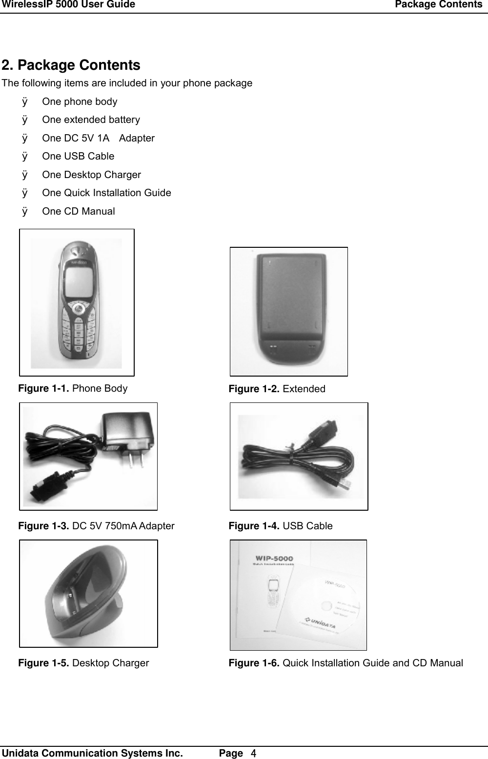 WirelessIP 5000 User Guide                                                   Package Contents   Unidata Communication Systems Inc.       Page  ４ 2. Package Contents The following items are included in your phone package &Oslash; One phone body &Oslash; One extended battery &Oslash; One DC 5V 1A  Adapter &Oslash; One USB Cable &Oslash; One Desktop Charger &Oslash; One Quick Installation Guide &Oslash; One CD Manual Figure 1-1. Phone Body  Figure 1-2. Extended Figure 1-3. DC 5V 750mA Adapter  Figure 1-4. USB Cable Figure 1-5. Desktop Charger  Figure 1-6. Quick Installation Guide and CD Manual 