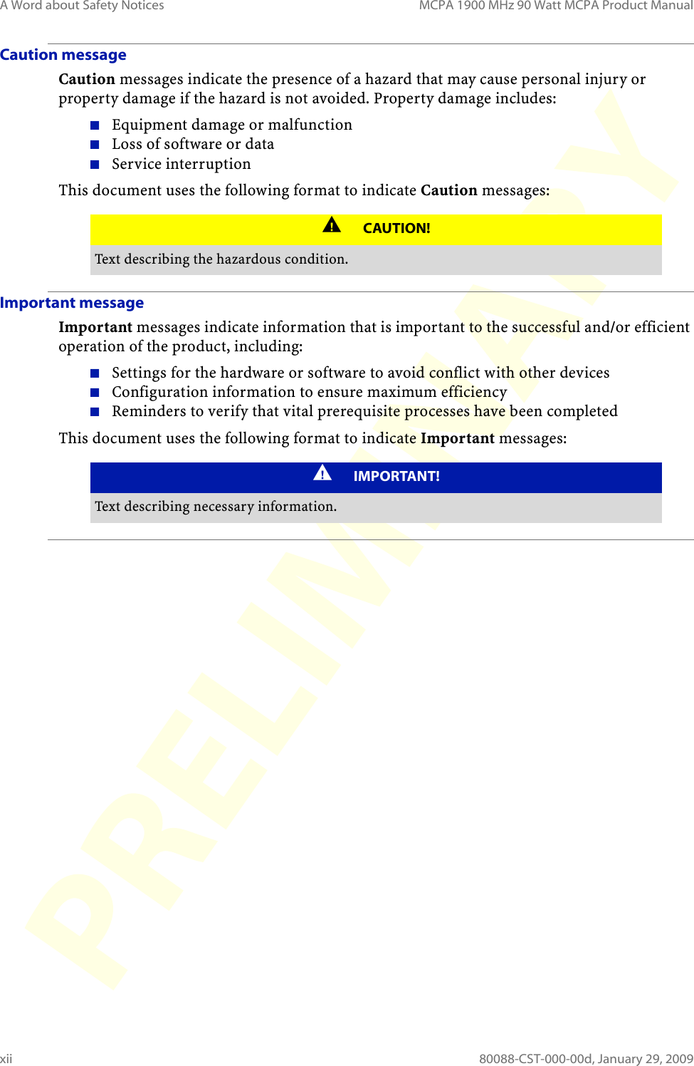 A Word about Safety Notices MCPA 1900 MHz 90 Watt MCPA Product Manualxii 80088-CST-000-00d, January 29, 2009Caution messageCaution messages indicate the presence of a hazard that may cause personal injury or property damage if the hazard is not avoided. Property damage includes:Equipment damage or malfunctionLoss of software or dataService interruptionThis document uses the following format to indicate Caution messages:Important messageImportant messages indicate information that is important to the successful and/or efficient operation of the product, including:Settings for the hardware or software to avoid conflict with other devicesConfiguration information to ensure maximum efficiencyReminders to verify that vital prerequisite processes have been completedThis document uses the following format to indicate Important messages: CAUTION!Text describing the hazardous condition.IMPORTANT!Text describing necessary information.