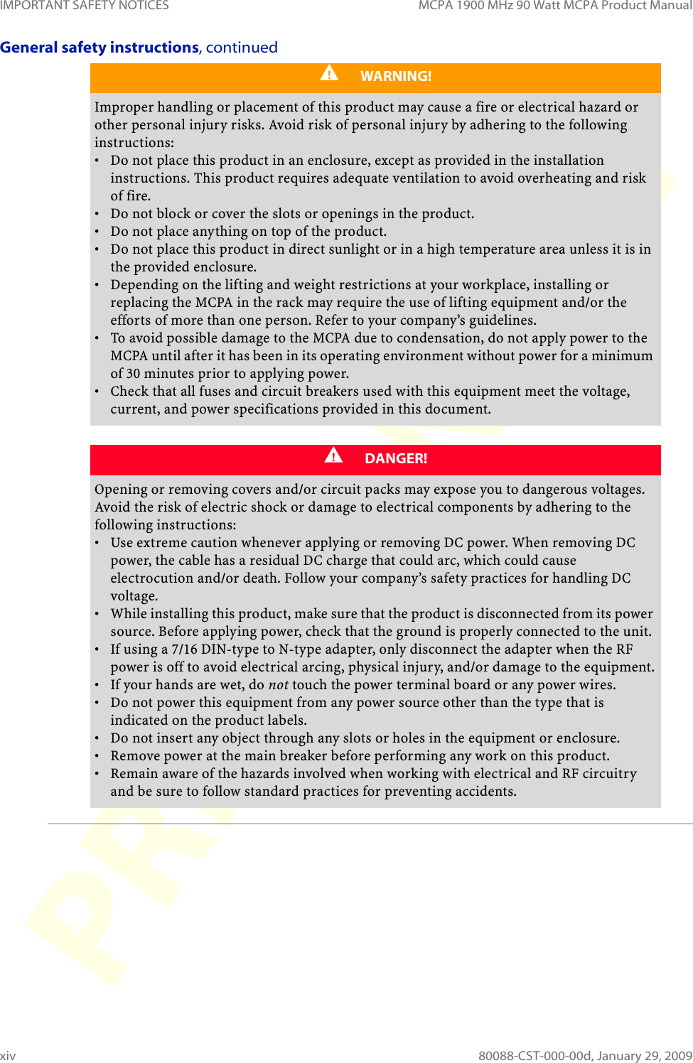 IMPORTANT SAFETY NOTICES MCPA 1900 MHz 90 Watt MCPA Product Manualxiv 80088-CST-000-00d, January 29, 2009General safety instructions, continuedWARNING!Improper handling or placement of this product may cause a fire or electrical hazard or other personal injury risks. Avoid risk of personal injury by adhering to the following instructions:• Do not place this product in an enclosure, except as provided in the installation instructions. This product requires adequate ventilation to avoid overheating and risk of fire.• Do not block or cover the slots or openings in the product.• Do not place anything on top of the product.• Do not place this product in direct sunlight or in a high temperature area unless it is in the provided enclosure.• Depending on the lifting and weight restrictions at your workplace, installing or replacing the MCPA in the rack may require the use of lifting equipment and/or the efforts of more than one person. Refer to your company’s guidelines.• To avoid possible damage to the MCPA due to condensation, do not apply power to the MCPA until after it has been in its operating environment without power for a minimum of 30 minutes prior to applying power.• Check that all fuses and circuit breakers used with this equipment meet the voltage, current, and power specifications provided in this document.DANGER!Opening or removing covers and/or circuit packs may expose you to dangerous voltages. Avoid the risk of electric shock or damage to electrical components by adhering to the following instructions:• Use extreme caution whenever applying or removing DC power. When removing DC power, the cable has a residual DC charge that could arc, which could cause electrocution and/or death. Follow your company’s safety practices for handling DC voltage.• While installing this product, make sure that the product is disconnected from its power source. Before applying power, check that the ground is properly connected to the unit.• If using a 7/16 DIN-type to N-type adapter, only disconnect the adapter when the RF power is off to avoid electrical arcing, physical injury, and/or damage to the equipment.•If your hands are wet, do not touch the power terminal board or any power wires.• Do not power this equipment from any power source other than the type that is indicated on the product labels.• Do not insert any object through any slots or holes in the equipment or enclosure.• Remove power at the main breaker before performing any work on this product.• Remain aware of the hazards involved when working with electrical and RF circuitry and be sure to follow standard practices for preventing accidents.