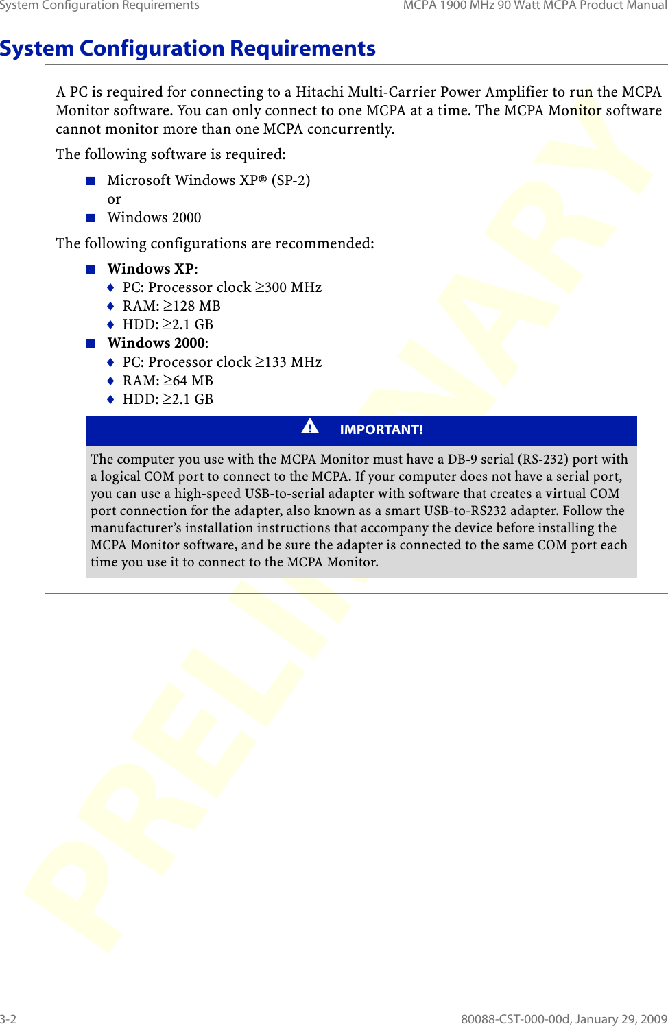 System Configuration Requirements MCPA 1900 MHz 90 Watt MCPA Product Manual3-2 80088-CST-000-00d, January 29, 2009System Configuration RequirementsA PC is required for connecting to a Hitachi Multi-Carrier Power Amplifier to run the MCPA Monitor software. You can only connect to one MCPA at a time. The MCPA Monitor software cannot monitor more than one MCPA concurrently.The following software is required:Microsoft Windows XP® (SP-2)  orWindows 2000The following configurations are recommended:Windows XP:PC: Processor clock ≥300 MHzRAM: ≥128 MBHDD: ≥2.1 GBWindows 2000:PC: Processor clock ≥133 MHzRAM: ≥64 MBHDD: ≥2.1 GBIMPORTANT!The computer you use with the MCPA Monitor must have a DB-9 serial (RS-232) port with a logical COM port to connect to the MCPA. If your computer does not have a serial port, you can use a high-speed USB-to-serial adapter with software that creates a virtual COM port connection for the adapter, also known as a smart USB-to-RS232 adapter. Follow the manufacturer’s installation instructions that accompany the device before installing the MCPA Monitor software, and be sure the adapter is connected to the same COM port each time you use it to connect to the MCPA Monitor.