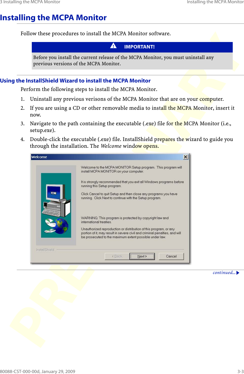3 Installing the MCPA Monitor Installing the MCPA Monitor80088-CST-000-00d, January 29, 2009 3-3Installing the MCPA MonitorFollow these procedures to install the MCPA Monitor software.Using the InstallShield Wizard to install the MCPA MonitorPerform the following steps to install the MCPA Monitor.1. Uninstall any previous verisons of the MCPA Monitor that are on your computer.2. If you are using a CD or other removable media to install the MCPA Monitor, insert it now.3. Navigate to the path containing the executable (.exe) file for the MCPA Monitor (i.e., setup.exe).4. Double-click the executable (.exe) file. InstallShield prepares the wizard to guide you through the installation. The Welcome window opens.continued...IMPORTANT!Before you install the current release of the MCPA Monitor, you must uninstall any previous versions of the MCPA Monitor.