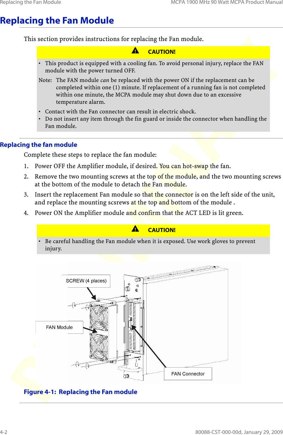 Replacing the Fan Module MCPA 1900 MHz 90 Watt MCPA Product Manual4-2 80088-CST-000-00d, January 29, 2009Replacing the Fan ModuleThis section provides instructions for replacing the Fan module.Replacing the fan moduleComplete these steps to replace the fan module:1. Power OFF the Amplifier module, if desired. You can hot-swap the fan.2. Remove the two mounting screws at the top of the module, and the two mounting screws at the bottom of the module to detach the Fan module.3. Insert the replacement Fan module so that the connector is on the left side of the unit, and replace the mounting scsrews at the top and bottom of the module .4. Power ON the Amplifier module and confirm that the ACT LED is lit green.Figure 4-1:  Replacing the Fan moduleCAUTION!• This product is equipped with a cooling fan. To avoid personal injury, replace the FAN module with the power turned OFF. Note: The FAN module can be replaced with the power ON if the replacement can be completed within one (1) minute. If replacement of a running fan is not completed within one minute, the MCPA module may shut down due to an excessive temperature alarm.• Contact with the Fan connector can result in electric shock.• Do not insert any item through the fin guard or inside the connector when handling the Fan module.CAUTION!• Be careful handling the Fan module when it is exposed. Use work gloves to prevent injury.