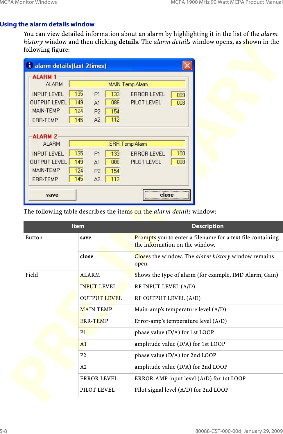 MCPA Monitor Windows MCPA 1900 MHz 90 Watt MCPA Product Manual5-8 80088-CST-000-00d, January 29, 2009Using the alarm details windowYou can view detailed information about an alarm by highlighting it in the list of the alarm history window and then clicking details. The alarm details window opens, as shown in the following figure:The following table describes the items on the alarm details window:Item DescriptionButton save Prompts you to enter a filename for a text file containing the information on the window.close Closes the window. The alarm history window remains open.Field ALARM Shows the type of alarm (for example, IMD Alarm, Gain)INPUT LEVEL RF INPUT LEVEL (A/D)OUTPUT LEVEL RF OUTPUT LEVEL (A/D)MAIN TEMP Main-amp’s temperature level (A/D)ERR-TEMP Error-amp’s temperature level (A/D)P1 phase value (D/A) for 1st LOOPA1 amplitude value (D/A) for 1st LOOPP2 phase value (D/A) for 2nd LOOPA2 amplitude value (D/A) for 2nd LOOPERROR LEVEL ERROR-AMP input level (A/D) for 1st LOOPPILOT LEVEL Pilot signal level (A/D) for 2nd LOOP