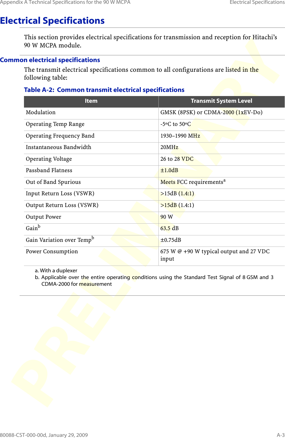 Appendix A Technical Specifications for the 90 W MCPA Electrical Specifications80088-CST-000-00d, January 29, 2009 A-3Electrical SpecificationsThis section provides electrical specifications for transmission and reception for Hitachi’s 90 W MCPA module.Common electrical specificationsThe transmit electrical specifications common to all configurations are listed in the following table:Table A-2:  Common transmit electrical specifications  Item Transmit System LevelModulation GMSK (8PSK) or CDMA-2000 (1xEV-Do)Operating Temp Range -5ºC to 50ºCOperating Frequency Band 1930–1990 MHzInstantaneous Bandwidth 20MHzOperating Voltage 26 to 28 VDCPassband Flatness ±1.0dBOut of Band Spurious Meets FCC requirementsaa. With a duplexerInput Return Loss (VSWR) &gt;15dB (1.4:1)Output Return Loss (VSWR) &gt;15dB (1.4:1)Output Power 90 WGainbb. Applicable over the entire operating conditions using the Standard Test Signal of 8 GSM and 3 CDMA-2000 for measurement 63.5 dBGain Variation over Tempb±0.75dBPower Consumption 675 W @ +90 W typical output and 27 VDC input