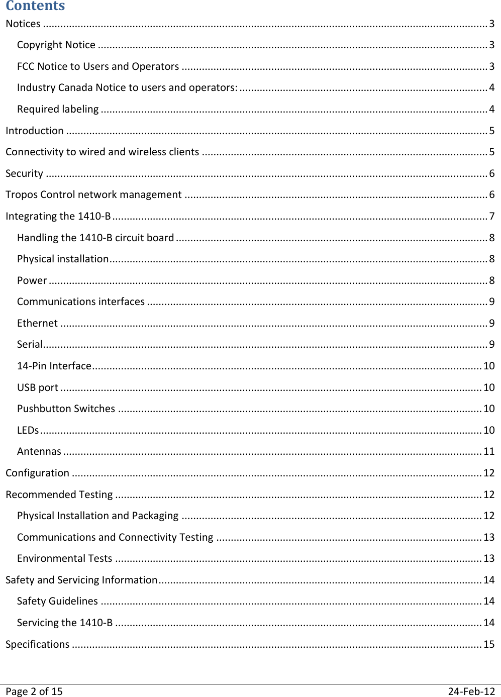 Page 2 of 15  24-Feb-12  Contents Notices .......................................................................................................................................................... 3 Copyright Notice ....................................................................................................................................... 3 FCC Notice to Users and Operators .......................................................................................................... 3 Industry Canada Notice to users and operators: ...................................................................................... 4 Required labeling ...................................................................................................................................... 4 Introduction .................................................................................................................................................. 5 Connectivity to wired and wireless clients ................................................................................................... 5 Security ......................................................................................................................................................... 6 Tropos Control network management ......................................................................................................... 6 Integrating the 1410-B .................................................................................................................................. 7 Handling the 1410-B circuit board ............................................................................................................ 8 Physical installation ................................................................................................................................... 8 Power ........................................................................................................................................................ 8 Communications interfaces ...................................................................................................................... 9 Ethernet .................................................................................................................................................... 9 Serial.......................................................................................................................................................... 9 14-Pin Interface ....................................................................................................................................... 10 USB port .................................................................................................................................................. 10 Pushbutton Switches .............................................................................................................................. 10 LEDs ......................................................................................................................................................... 10 Antennas ................................................................................................................................................. 11 Configuration .............................................................................................................................................. 12 Recommended Testing ............................................................................................................................... 12 Physical Installation and Packaging ........................................................................................................ 12 Communications and Connectivity Testing ............................................................................................ 13 Environmental Tests ............................................................................................................................... 13 Safety and Servicing Information ................................................................................................................ 14 Safety Guidelines .................................................................................................................................... 14 Servicing the 1410-B ............................................................................................................................... 14 Specifications .............................................................................................................................................. 15  