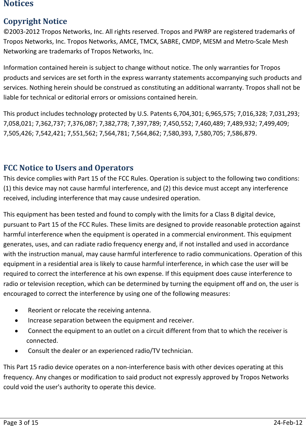 Page 3 of 15  24-Feb-12  Notices Copyright Notice ©2003-2012 Tropos Networks, Inc. All rights reserved. Tropos and PWRP are registered trademarks of Tropos Networks, Inc. Tropos Networks, AMCE, TMCX, SABRE, CMDP, MESM and Metro-Scale Mesh Networking are trademarks of Tropos Networks, Inc.  Information contained herein is subject to change without notice. The only warranties for Tropos products and services are set forth in the express warranty statements accompanying such products and services. Nothing herein should be construed as constituting an additional warranty. Tropos shall not be liable for technical or editorial errors or omissions contained herein. This product includes technology protected by U.S. Patents 6,704,301; 6,965,575; 7,016,328; 7,031,293; 7,058,021; 7,362,737; 7,376,087; 7,382,778; 7,397,789; 7,450,552; 7,460,489; 7,489,932; 7,499,409; 7,505,426; 7,542,421; 7,551,562; 7,564,781; 7,564,862; 7,580,393, 7,580,705; 7,586,879.  FCC Notice to Users and Operators This device complies with Part 15 of the FCC Rules. Operation is subject to the following two conditions: (1) this device may not cause harmful interference, and (2) this device must accept any interference received, including interference that may cause undesired operation. This equipment has been tested and found to comply with the limits for a Class B digital device, pursuant to Part 15 of the FCC Rules. These limits are designed to provide reasonable protection against harmful interference when the equipment is operated in a commercial environment. This equipment generates, uses, and can radiate radio frequency energy and, if not installed and used in accordance with the instruction manual, may cause harmful interference to radio communications. Operation of this equipment in a residential area is likely to cause harmful interference, in which case the user will be required to correct the interference at his own expense. If this equipment does cause interference to radio or television reception, which can be determined by turning the equipment off and on, the user is encouraged to correct the interference by using one of the following measures:   Reorient or relocate the receiving antenna.   Increase separation between the equipment and receiver.   Connect the equipment to an outlet on a circuit different from that to which the receiver is connected.   Consult the dealer or an experienced radio/TV technician. This Part 15 radio device operates on a non-interference basis with other devices operating at this frequency. Any changes or modification to said product not expressly approved by Tropos Networks could void the user&apos;s authority to operate this device.   