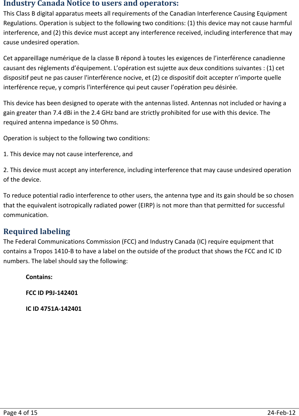 Page 4 of 15  24-Feb-12  Industry Canada Notice to users and operators: This Class B digital apparatus meets all requirements of the Canadian Interference Causing Equipment Regulations. Operation is subject to the following two conditions: (1) this device may not cause harmful interference, and (2) this device must accept any interference received, including interference that may cause undesired operation. Cet appareillage numérique de la classe B répond à toutes les exigences de l’interférence canadienne causant des réglements d’équipement. L’opération est sujette aux deux conditions suivantes : (1) cet dispositif peut ne pas causer l&apos;interférence nocive, et (2) ce dispositif doit accepter n’importe quelle interférence reçue, y compris l&apos;interférence qui peut causer l’opération peu désirée. This device has been designed to operate with the antennas listed. Antennas not included or having a gain greater than 7.4 dBi in the 2.4 GHz band are strictly prohibited for use with this device. The required antenna impedance is 50 Ohms. Operation is subject to the following two conditions: 1. This device may not cause interference, and  2. This device must accept any interference, including interference that may cause undesired operation of the device. To reduce potential radio interference to other users, the antenna type and its gain should be so chosen that the equivalent isotropically radiated power (EIRP) is not more than that permitted for successful communication. Required labeling The Federal Communications Commission (FCC) and Industry Canada (IC) require equipment that contains a Tropos 1410-B to have a label on the outside of the product that shows the FCC and IC ID numbers. The label should say the following: Contains: FCC ID P9J-142401 IC ID 4751A-142401   