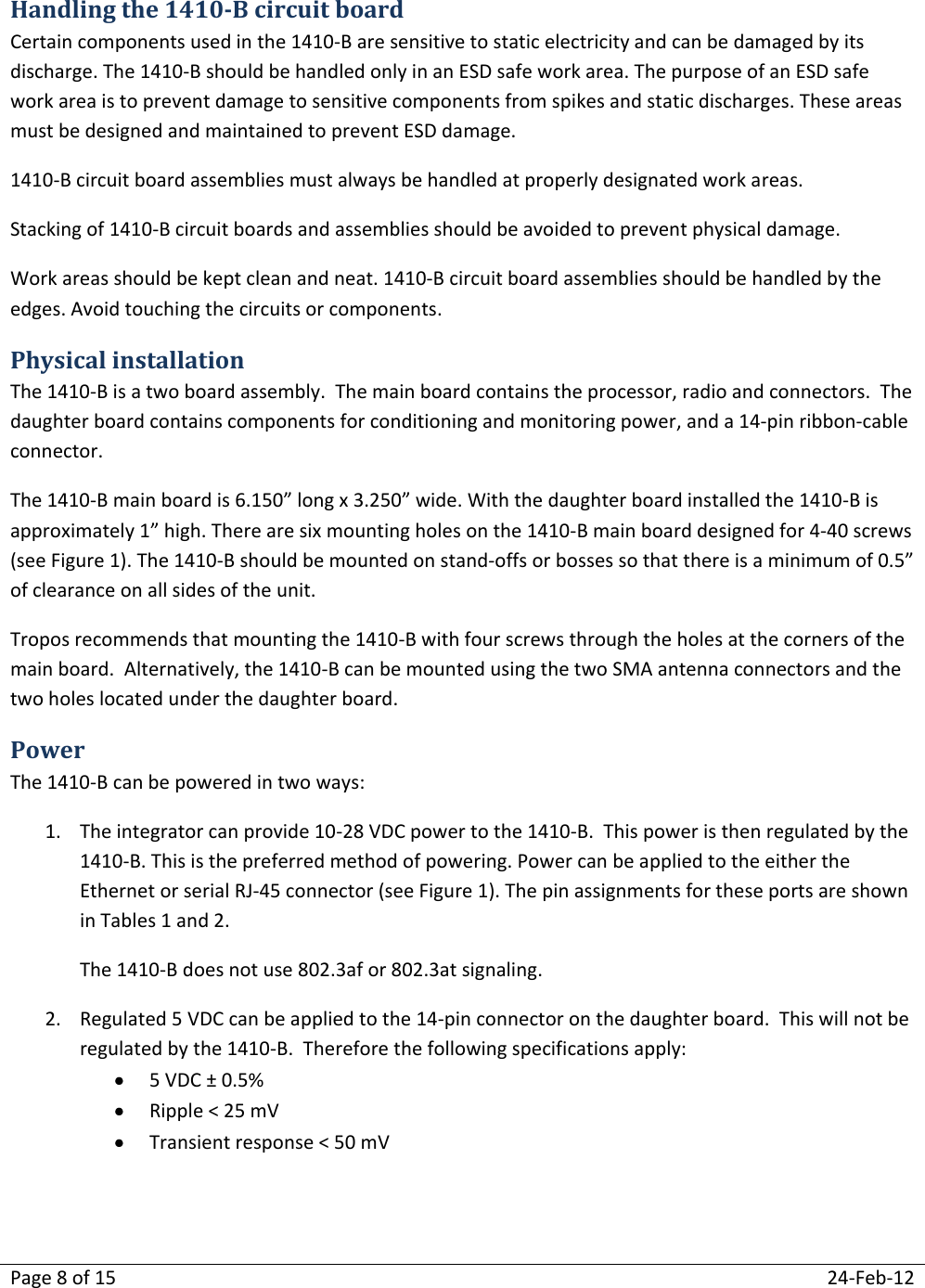 Page 8 of 15  24-Feb-12  Handling the 1410-B circuit board Certain components used in the 1410-B are sensitive to static electricity and can be damaged by its discharge. The 1410-B should be handled only in an ESD safe work area. The purpose of an ESD safe work area is to prevent damage to sensitive components from spikes and static discharges. These areas must be designed and maintained to prevent ESD damage. 1410-B circuit board assemblies must always be handled at properly designated work areas. Stacking of 1410-B circuit boards and assemblies should be avoided to prevent physical damage.  Work areas should be kept clean and neat. 1410-B circuit board assemblies should be handled by the edges. Avoid touching the circuits or components. Physical installation The 1410-B is a two board assembly.  The main board contains the processor, radio and connectors.  The daughter board contains components for conditioning and monitoring power, and a 14-pin ribbon-cable connector.   The 1410-B main board is 6.150” long x 3.250” wide. With the daughter board installed the 1410-B is approximately 1” high. There are six mounting holes on the 1410-B main board designed for 4-40 screws (see Figure 1). The 1410-B should be mounted on stand-offs or bosses so that there is a minimum of 0.5” of clearance on all sides of the unit.   Tropos recommends that mounting the 1410-B with four screws through the holes at the corners of the main board.  Alternatively, the 1410-B can be mounted using the two SMA antenna connectors and the two holes located under the daughter board. Power The 1410-B can be powered in two ways: 1. The integrator can provide 10-28 VDC power to the 1410-B.  This power is then regulated by the 1410-B. This is the preferred method of powering. Power can be applied to the either the Ethernet or serial RJ-45 connector (see Figure 1). The pin assignments for these ports are shown in Tables 1 and 2. The 1410-B does not use 802.3af or 802.3at signaling. 2. Regulated 5 VDC can be applied to the 14-pin connector on the daughter board.  This will not be regulated by the 1410-B.  Therefore the following specifications apply:  5 VDC ± 0.5%  Ripple &lt; 25 mV  Transient response &lt; 50 mV 