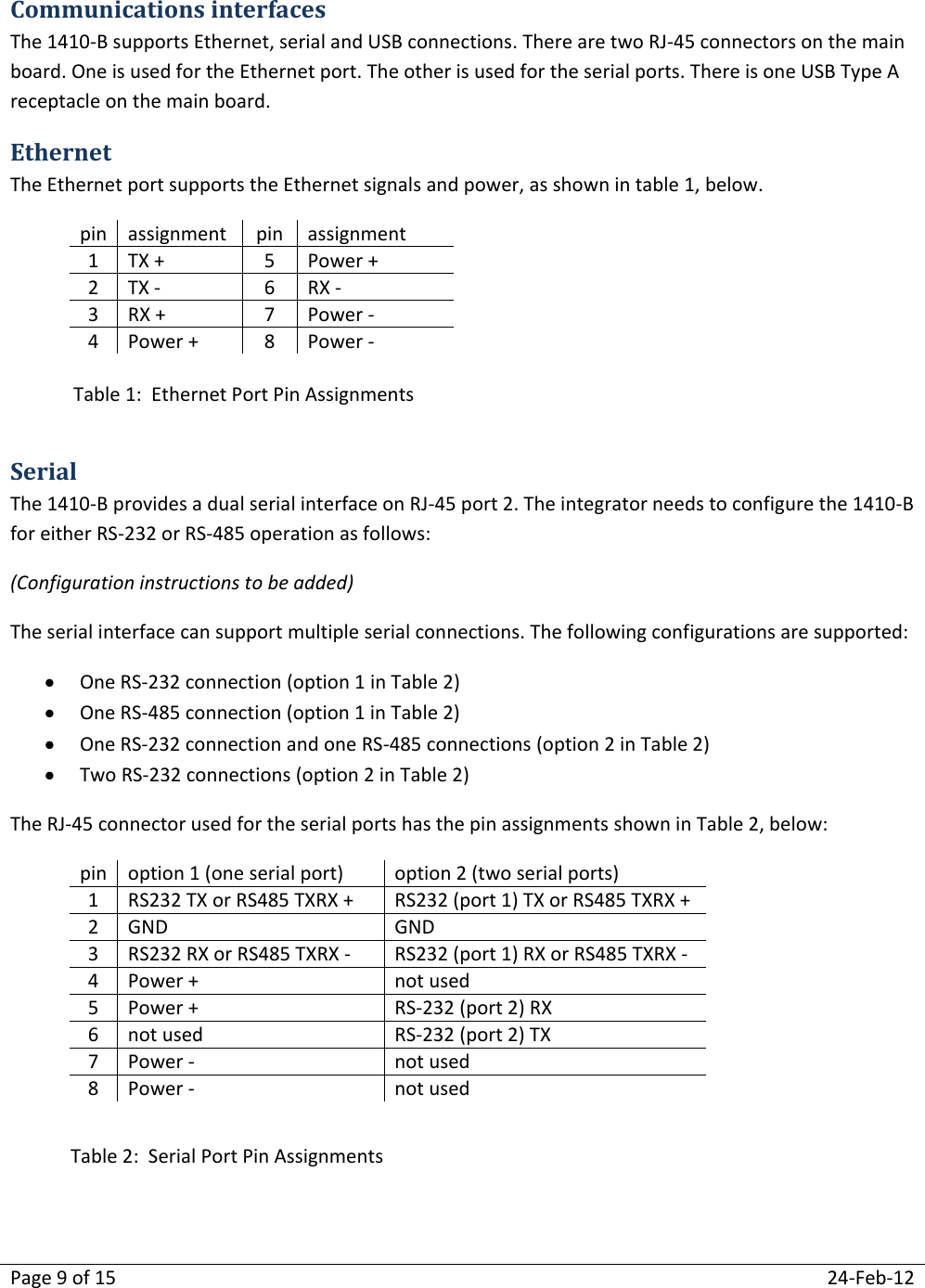 Page 9 of 15  24-Feb-12  Communications interfaces  The 1410-B supports Ethernet, serial and USB connections. There are two RJ-45 connectors on the main board. One is used for the Ethernet port. The other is used for the serial ports. There is one USB Type A receptacle on the main board. Ethernet The Ethernet port supports the Ethernet signals and power, as shown in table 1, below. pin assignment pin assignment 1 TX + 5 Power + 2 TX - 6 RX - 3 RX + 7 Power - 4 Power + 8 Power -   Serial The 1410-B provides a dual serial interface on RJ-45 port 2. The integrator needs to configure the 1410-B for either RS-232 or RS-485 operation as follows: (Configuration instructions to be added) The serial interface can support multiple serial connections. The following configurations are supported:  One RS-232 connection (option 1 in Table 2)  One RS-485 connection (option 1 in Table 2)  One RS-232 connection and one RS-485 connections (option 2 in Table 2)  Two RS-232 connections (option 2 in Table 2) The RJ-45 connector used for the serial ports has the pin assignments shown in Table 2, below: pin option 1 (one serial port) option 2 (two serial ports) 1 RS232 TX or RS485 TXRX + RS232 (port 1) TX or RS485 TXRX + 2 GND GND 3 RS232 RX or RS485 TXRX - RS232 (port 1) RX or RS485 TXRX - 4 Power + not used  5 Power + RS-232 (port 2) RX 6 not used RS-232 (port 2) TX 7 Power - not used 8 Power - not used   Table 1:  Ethernet Port Pin Assignments Table 2:  Serial Port Pin Assignments 