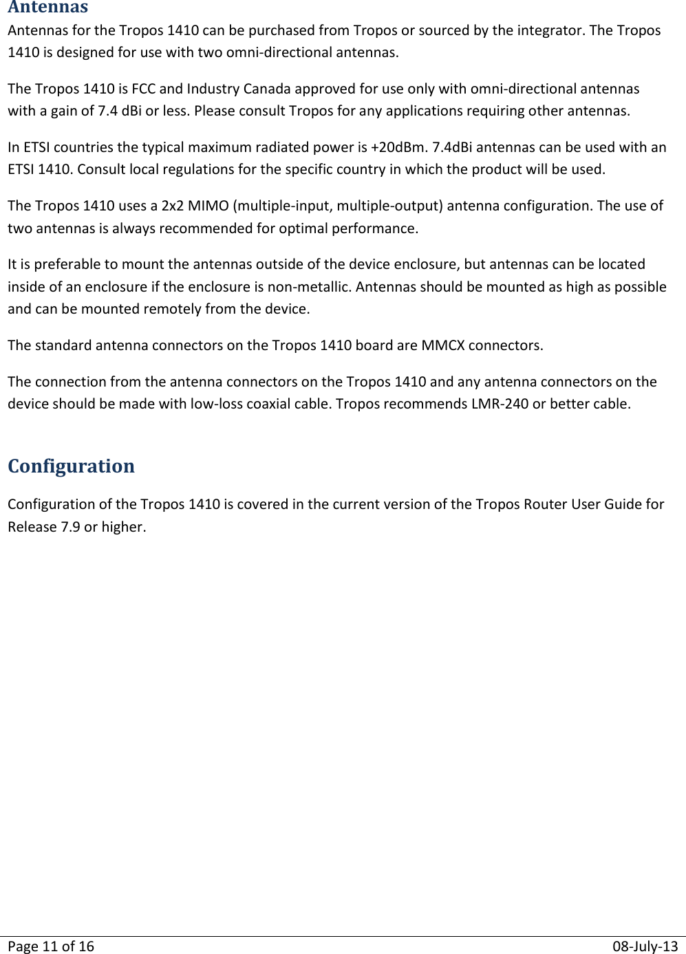 Page 11 of 16  08-July-13  Antennas Antennas for the Tropos 1410 can be purchased from Tropos or sourced by the integrator. The Tropos 1410 is designed for use with two omni-directional antennas. The Tropos 1410 is FCC and Industry Canada approved for use only with omni-directional antennas with a gain of 7.4 dBi or less. Please consult Tropos for any applications requiring other antennas. In ETSI countries the typical maximum radiated power is +20dBm. 7.4dBi antennas can be used with an ETSI 1410. Consult local regulations for the specific country in which the product will be used. The Tropos 1410 uses a 2x2 MIMO (multiple-input, multiple-output) antenna configuration. The use of two antennas is always recommended for optimal performance. It is preferable to mount the antennas outside of the device enclosure, but antennas can be located inside of an enclosure if the enclosure is non-metallic. Antennas should be mounted as high as possible and can be mounted remotely from the device. The standard antenna connectors on the Tropos 1410 board are MMCX connectors.   The connection from the antenna connectors on the Tropos 1410 and any antenna connectors on the device should be made with low-loss coaxial cable. Tropos recommends LMR-240 or better cable.  Configuration Configuration of the Tropos 1410 is covered in the current version of the Tropos Router User Guide for Release 7.9 or higher. 