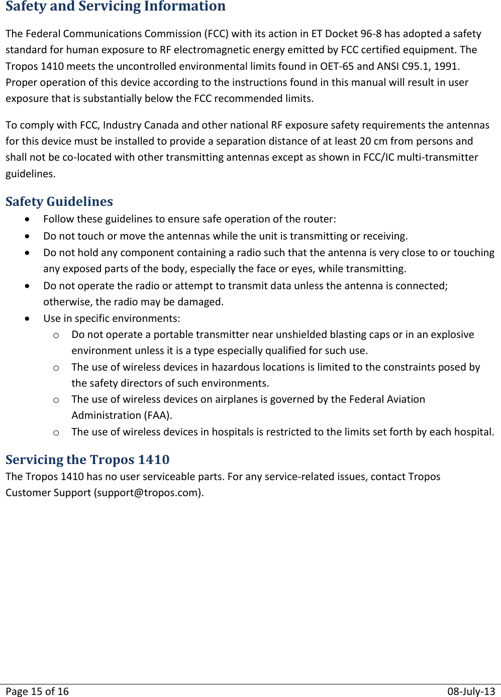 Page 15 of 16  08-July-13  Safety and Servicing Information The Federal Communications Commission (FCC) with its action in ET Docket 96-8 has adopted a safety standard for human exposure to RF electromagnetic energy emitted by FCC certified equipment. The Tropos 1410 meets the uncontrolled environmental limits found in OET-65 and ANSI C95.1, 1991. Proper operation of this device according to the instructions found in this manual will result in user exposure that is substantially below the FCC recommended limits. To comply with FCC, Industry Canada and other national RF exposure safety requirements the antennas for this device must be installed to provide a separation distance of at least 20 cm from persons and shall not be co-located with other transmitting antennas except as shown in FCC/IC multi-transmitter guidelines. Safety Guidelines  Follow these guidelines to ensure safe operation of the router:  Do not touch or move the antennas while the unit is transmitting or receiving.  Do not hold any component containing a radio such that the antenna is very close to or touching any exposed parts of the body, especially the face or eyes, while transmitting.  Do not operate the radio or attempt to transmit data unless the antenna is connected; otherwise, the radio may be damaged.  Use in specific environments: o Do not operate a portable transmitter near unshielded blasting caps or in an explosive environment unless it is a type especially qualified for such use. o The use of wireless devices in hazardous locations is limited to the constraints posed by the safety directors of such environments. o The use of wireless devices on airplanes is governed by the Federal Aviation Administration (FAA). o The use of wireless devices in hospitals is restricted to the limits set forth by each hospital. Servicing the Tropos 1410 The Tropos 1410 has no user serviceable parts. For any service-related issues, contact Tropos Customer Support (support@tropos.com).   